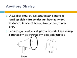 Auditory Display
 Digunakan untuk mempresentasikan data yang
tangkap oleh indra pendengar (hearing sense).
Contohnya terompet (horns), buzzer (bel), alarm,
siren.
 Perancangan auditory display memperhatikan konsep
detectability, discriminability, dan identification.
Speaker
Siren
 