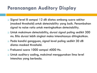 Perancangan Auditory Display
 Signal level 8 sampai 12 dB diatas ambang suara sekitar
(masked threshold) untuk detectability yang baik. Penambahan
signal to noise ratio untuk meningkatkan detectability.
 Untuk maksimum detectability, durasi signal paling sedikit 300
ms. Bila durasi lebih singkat maka intensitasnya ditingkatkan.
 Pada kondisi gangguan, signal level paling sedikit 30 dB
diatas masked threshold.
 Frekuensi suara 1000 sampai 4000 Hz.
 Untuk auditory coding, maksimal menggunakan lima level
intensitas yang berbeda.
 