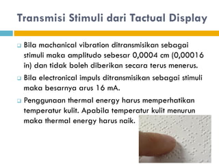 Transmisi Stimuli dari Tactual Display
 Bila machanical vibration ditransmisikan sebagai
stimuli maka amplitudo sebesar 0,0004 cm (0,00016
in) dan tidak boleh diberikan secara terus menerus.
 Bila electronical impuls ditransmisikan sebagai stimuli
maka besarnya arus 16 mA.
 Penggunaan thermal energy harus memperhatikan
temperatur kulit. Apabila temperatur kulit menurun
maka thermal energy harus naik.
 