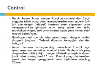 Control
 Desain kontrol harus memperhitungkan anatomi dan fungsi
anggota tubuh yang akan mengoperasikannya; seperti jari-
jari dan tangan (telapak) biasanya akan digunakan untuk
mengoperasikan gerakan kerja yang cepat dan teliti,
sedangkan lengan/kaki untuk operasi kerja yang memerlukan
tenaga besar/kuat.
 Hand-operated controls seharusnya dapat dengan mudah
dicapai/ jangkau. Terletak diantara ketinggian siku dan
bahu, dll.
 Jarak diantara masing-masing mekanisme kontrol juga
seharusnya memperhatikan anatomi tubuh. Knob/switch yang
dioperasikan oleh jari-jari tangan diletakkan terpisah dalam
jarak tidak kurang dari 15 mm. Kontrol yang dioperasikan
penuh oleh tangan (genggaman) harus dipisahkan sejauh +
50 mm.
 