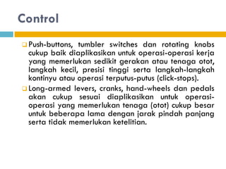 Control
 Push-buttons, tumbler switches dan rotating knobs
cukup baik diaplikasikan untuk operasi-operasi kerja
yang memerlukan sedikit gerakan atau tenaga otot,
langkah kecil, presisi tinggi serta langkah-langkah
kontinyu atau operasi terputus-putus (click-stops).
 Long-armed levers, cranks, hand-wheels dan pedals
akan cukup sesuai diaplikasikan untuk operasi-
operasi yang memerlukan tenaga (otot) cukup besar
untuk beberapa lama dengan jarak pindah panjang
serta tidak memerlukan ketelitian.
 