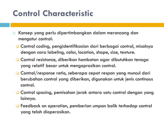 Control Characteristic
 Konsep yang perlu dipertimbangkan dalam merancang dan
mengatur control:
 Control coding, pengidentifikasian dari berbagai control, misalnya
dengan cara labeling, color, location, shape, size, texture.
 Control resistance, diberikan hambatan agar dibutuhkan tenaga
yang relatif besar untuk mengoprasikan control.
 Control/response ratio, seberapa cepat respon yang muncul dari
berubahan control yang diberikan, digunakan untuk jenis continous
control.
 Control spacing, pemisahan jarak antara satu control dengan yang
lainnya.
 Feedback on operation, pemberian umpan balik terhadap control
yang telah dioperasikan.
 