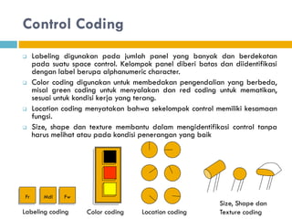 Control Coding
 Labeling digunakan pada jumlah panel yang banyak dan berdekatan
pada suatu space control. Kelompok panel diberi batas dan diidentifikasi
dengan label berupa alphanumeric character.
 Color coding digunakan untuk membedakan pengendalian yang berbeda,
misal green coding untuk menyalakan dan red coding untuk mematikan,
sesuai untuk kondisi kerja yang terang.
 Location coding menyatakan bahwa sekelompok control memiliki kesamaan
fungsi.
 Size, shape dan texture membantu dalam mengidentifikasi control tanpa
harus melihat atau pada kondisi penerangan yang baik
Fr Mdl Fw
Labeling coding Color coding Location coding
Size, Shape dan
Texture coding
 