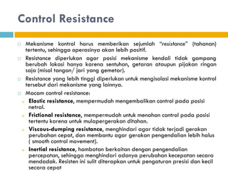 Control Resistance
 Mekanisme kontrol harus memberikan sejumlah “resistance” (tahanan)
tertentu, sehingga operasinya akan lebih positif.
 Resistance diperlukan agar posisi mekanisme kendali tidak gampang
berubah lokasi hanya karena sentuhan, getaran ataupun pijakan ringan
saja (misal tangan/ jari yang gemetar).
 Resistance yang lebih tinggi diperlukan untuk mengisolasi mekanisme kontrol
tersebut dari mekanisme yang lainnya.
 Macam control resistance:
o Elastic resistance, mempermudah mengembalikan control pada posisi
netral.
o Frictional resistance, mempermudah untuk menahan control pada posisi
tertentu karena untuk mulapergerakan ditahan.
o Viscous-dumping resistance, menghindari agar tidak terjadi gerakan
perubahan cepat, dan membantu agar gerakan pengendalian lebih halus
( smooth control movement).
o Inertial resistance, hambatan berkaitan dengan pengendalian
percepatan, sehingga menghindari adanya perubahan kecepatan secara
mendadak. Resisten ini sulit diterapkan untuk pengaturan presisi dan kecil
secara cepat
 