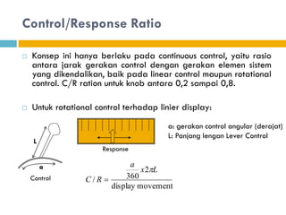 Control/Response Ratio
 Konsep ini hanya berlaku pada continuous control, yaitu rasio
antara jarak gerakan control dengan gerakan elemen sistem
yang dikendalikan, baik pada linear control maupun rotational
control. C/R ration untuk knob antara 0,2 sampai 0,8.
 Untuk rotational control terhadap linier display:
movement
display
2
360
/
L
x
a
R
C


a: gerakan control angular (derajat)
L: Panjang lengan Lever Control
L
a
Control
Response
 