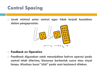 Control Spacing
 Jarak minimal antar control agar tidak terjadi kesalahan
dalam pengoprasian.
 Feedback on Operation
 Feedback digunakan untuk menunjukkan bahwa operasi pada
control telah diterima, biasanya berbentuk suara atau sinyal
lampu. Misalnya bunyi “click” pada saat keyboard ditekan.
L1 L2
 