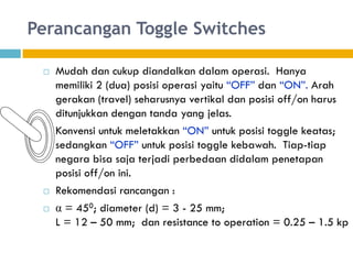 Perancangan Toggle Switches
 Mudah dan cukup diandalkan dalam operasi. Hanya
memiliki 2 (dua) posisi operasi yaitu “OFF” dan “ON”. Arah
gerakan (travel) seharusnya vertikal dan posisi off/on harus
ditunjukkan dengan tanda yang jelas.
 Konvensi untuk meletakkan “ON” untuk posisi toggle keatas;
sedangkan “OFF” untuk posisi toggle kebawah. Tiap-tiap
negara bisa saja terjadi perbedaan didalam penetapan
posisi off/on ini.
 Rekomendasi rancangan :
 α = 450; diameter (d) = 3 - 25 mm;
L = 12 – 50 mm; dan resistance to operation = 0.25 – 1.5 kp
 