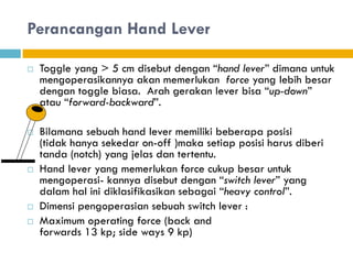 Perancangan Hand Lever
 Toggle yang > 5 cm disebut dengan “hand lever” dimana untuk
mengoperasikannya akan memerlukan force yang lebih besar
dengan toggle biasa. Arah gerakan lever bisa “up-down”
atau “forward-backward”.
 Bilamana sebuah hand lever memiliki beberapa posisi
(tidak hanya sekedar on-off )maka setiap posisi harus diberi
tanda (notch) yang jelas dan tertentu.
 Hand lever yang memerlukan force cukup besar untuk
mengoperasi- kannya disebut dengan “switch lever” yang
dalam hal ini diklasifikasikan sebagai “heavy control”.
 Dimensi pengoperasian sebuah switch lever :
 Maximum operating force (back and
forwards 13 kp; side ways 9 kp)
 