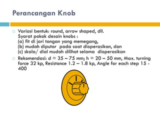 Perancangan Knob
 Variasi bentuk: round, arrow shaped, dll.
Syarat pokok desain knobs :
(a) fit di jari tangan yang memegang,
(b) mudah diputar pada saat dioperasikan, dan
(c) skala/ dial mudah dilihat selama dioperasikan
 Rekomendasi: d = 35 – 75 mm; h = 20 – 50 mm, Max. turning
force 32 kp, Resistance 1.2 – 1.8 kp, Angle for each step 15 -
400
 