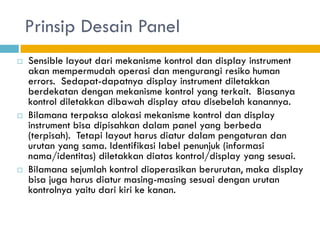 Prinsip Desain Panel
 Sensible layout dari mekanisme kontrol dan display instrument
akan mempermudah operasi dan mengurangi resiko human
errors. Sedapat-dapatnya display instrument diletakkan
berdekatan dengan mekanisme kontrol yang terkait. Biasanya
kontrol diletakkan dibawah display atau disebelah kanannya.
 Bilamana terpaksa alokasi mekanisme kontrol dan display
instrument bisa dipisahkan dalam panel yang berbeda
(terpisah). Tetapi layout harus diatur dalam pengaturan dan
urutan yang sama. Identifikasi label penunjuk (informasi
nama/identitas) diletakkan diatas kontrol/display yang sesuai.
 Bilamana sejumlah kontrol dioperasikan berurutan, maka display
bisa juga harus diatur masing-masing sesuai dengan urutan
kontrolnya yaitu dari kiri ke kanan.
 