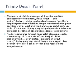 Prinsip Desain Panel
 Bilamana kontrol dalam suatu panel tidak dioperasikan
berdasarkan urutan tertentu, maka layout --- baik
kontrol/display --- diatur berdasarkan kelompok fungsi kerja.
Pengelompokan bisa dilakukan dengan memberi tekanan pada
pemilihan warna, label identfikasi, dan/atau bentuk serta size
knobs. Kontrol dan display yang sering dioperasikan seharusnya
diletakkan berdekatan dan didepan operator yang bekerja.
 Prinsip/rekomendasi tersebut tidak boleh dianggap sepele,
karena seringkali “human errors” justru terjadi akibat
diabaikannya ketentuan diatas. Perancangan layout
kontrol/display yang logis sesuai dengan stereotyped akan
memberi “automated behavior” dan daya respons yang
menguntungkan.
 