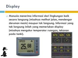 Display
 Manusia menerima informasi dari lingkungan baik
secara langsung (misalnya melihat jalan, mendengar
deruman mesin) maupun tak langsung. Informasi yang
tak langsung inilah yang memerlukan display
(misalnya mengukur temperatur ruangan, tekanan
pada tanki).
 