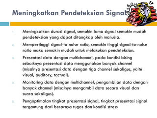 Meningkatkan Pendeteksian Signal
1. Meningkatkan durasi signal, semakin lama signal semakin mudah
pendeteksian yang dapat ditangkap oleh manusia.
2. Mempertinggi signal-to-noise ratio, semakin tinggi signal-to-noise
ratio maka semakin mudah untuk melakukan pendeteksian.
3. Presentasi data dengan multichannel, pada kondisi bising
sebaiknya presentasi data menggunakan banyak channel
(misalnya presentasi data dengan tiga channel sekaligus, yaitu
visual, auditory, tactual).
4. Monitoring data dengan multichannel, pengambilan data dengan
banyak channel (misalnya mengambil data secara visual dan
suara sekaligus).
5. Pengoptimalan tingkat presentasi signal, tingkat presentasi signal
tergantung dari besarnya tugas dan kondisi stress
 