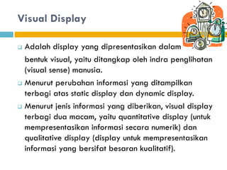 Visual Display
 Adalah display yang dipresentasikan dalam
bentuk visual, yaitu ditangkap oleh indra penglihatan
(visual sense) manusia.
 Menurut perubahan informasi yang ditampilkan
terbagi atas static display dan dynamic display.
 Menurut jenis informasi yang diberikan, visual display
terbagi dua macam, yaitu quantitative display (untuk
mempresentasikan informasi secara numerik) dan
qualitative display (display untuk mempresentasikan
informasi yang bersifat besaran kualitatif).
 