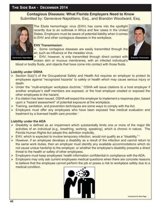 T S B - D 2014
40
Contagious Diseases: What Florida Employers Need to Know
Submitted by: Genevieve Napolitano, Esq., and Brandon Woodward, Esq.
The Ebola hemorrhagic virus (EHV) has come into the spotlight
recently due to an outbreak in Africa and few cases in the United
States. Employers must be aware of potential liability when it comes
to EHV and other contagious diseases in the workplace.
EHV Transmission:
 Some contagious diseases are easily transmitted through the
air, such as inﬂuenza or the measles virus.
 EHV, however, is only transmitted through direct contact with
broken skin or mucous membranes, with an infected individual’s
blood or bodily ﬂuids, and objects that have come into contact with those ﬂuids.
Liability under OSHA
 Section 5(a)(1) of the Occupational Safety and Health Act requires an employer to protect its
employees against “recognized hazards” to safety or health which may cause serious injury or
death.
 Under the “multi-employer workplace doctrine,” OSHA will issue citations to a host employer if
another employer’s staff members are exposed, or the host employer created or exposed the
other employees to the hazard.
 If a citation has been issued, OSHA will expect the employer to implement a response plan, based
upon a “hazard assessment” of potential exposure at the workplace.
 Training, sanitation, and prevention techniques are some ways to comply with the Act.
 Employers must offer any employees who have been exposed free medical evaluation and
treatment by a licensed health care provider. i
Liability under the ADA
 Disability is deﬁned as an impairment which substantially limits one or more of the major life
activities of an individual (e.g., breathing, working, speaking), which is chronic in nature. The
Florida Human Rights Act adopts this deﬁnition implicitly.
 EHV, which is expected to involve temporary infection, would not qualify as a “disability.” ii
 However, if an employee develops a disability as a result of the infection and cannot return to
the same work duties, then an employer must identify any available accommodations which do
not cause undue hardship to the employer, or whether the employee’s disability presents a direct
threat to the health or safety of other employees.
 Employers must keep employees’ health information conﬁdential in compliance with the ADA.
 Employers may only ask current employees medical questions when there are concrete reasons
to believe that the employee cannot perform the job or poses a risk to workplace safety due to a
medical condition.
Continued On Next Page . . .
 