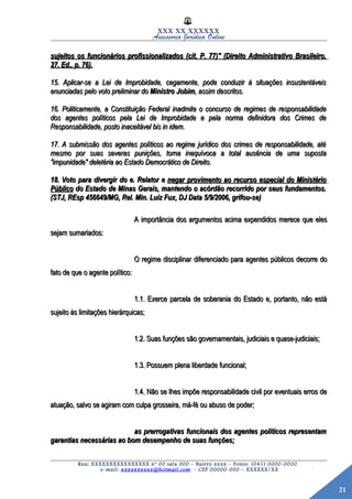 21
XXX XX XXXXXX
Assessoria Jurídica Online
sujeitos os funcionários profissionalizados (cit. P. 77)" (Direito Administrativo Brasileiro,sujeitos os funcionários profissionalizados (cit. P. 77)" (Direito Administrativo Brasileiro,
27. Ed., p. 76).27. Ed., p. 76).
15. Aplicar-se a Lei de Improbidade, cegamente, pode conduzir à situações insustentáveis15. Aplicar-se a Lei de Improbidade, cegamente, pode conduzir à situações insustentáveis
enunciadas pelo voto preliminar doenunciadas pelo voto preliminar do Ministro JobimMinistro Jobim, assim descritos., assim descritos.
16. Politicamente, a Constituição Federal inadmite o concurso de regimes de responsabilidade16. Politicamente, a Constituição Federal inadmite o concurso de regimes de responsabilidade
dos agentes políticos pela Lei de Improbidade e pela norma definidora dos Crimes dedos agentes políticos pela Lei de Improbidade e pela norma definidora dos Crimes de
Responsabilidade, posto inaceitável bis in idem.Responsabilidade, posto inaceitável bis in idem.
17. A submissão dos agentes políticos ao regime jurídico dos crimes de responsabilidade, até17. A submissão dos agentes políticos ao regime jurídico dos crimes de responsabilidade, até
mesmo por suas severas punições, torna inequívoca a total ausência de uma supostamesmo por suas severas punições, torna inequívoca a total ausência de uma suposta
"impunidade" deletéria ao Estado Democrático de Direito."impunidade" deletéria ao Estado Democrático de Direito.
18. Voto para divergir do e. Relator e18. Voto para divergir do e. Relator e negar provimento ao recurso especial do Ministérionegar provimento ao recurso especial do Ministério
PúblicoPúblico do Estado de Minas Gerais, mantendo o acórdão recorrido por seus fundamentos.do Estado de Minas Gerais, mantendo o acórdão recorrido por seus fundamentos.
(STJ, REsp 456649/MG, Rel. Min. Luiz Fux, DJ Data 5/9/2006, grifou-se)(STJ, REsp 456649/MG, Rel. Min. Luiz Fux, DJ Data 5/9/2006, grifou-se)
A importância dos argumentos acima expendidos merece que elesA importância dos argumentos acima expendidos merece que eles
sejam sumariados:sejam sumariados:
O regime disciplinar diferenciado para agentes públicos decorre doO regime disciplinar diferenciado para agentes públicos decorre do
fato de que o agente político:fato de que o agente político:
1.1. Exerce parcela de soberania do Estado e, portanto, não está1.1. Exerce parcela de soberania do Estado e, portanto, não está
sujeito às limitações hierárquicas;sujeito às limitações hierárquicas;
1.2. Suas funções são governamentais, judiciais e quase-judiciais;1.2. Suas funções são governamentais, judiciais e quase-judiciais;
1.3. Possuem plena liberdade funcional;1.3. Possuem plena liberdade funcional;
1.4. Não se lhes impõe responsabilidade civil por eventuais erros de1.4. Não se lhes impõe responsabilidade civil por eventuais erros de
atuação, salvo se agiram com culpa grosseira, má-fé ou abuso de poder;atuação, salvo se agiram com culpa grosseira, má-fé ou abuso de poder;
as prerrogativas funcionais dos agentes políticos representamas prerrogativas funcionais dos agentes políticos representam
garantias necessárias ao bom desempenho de suas funções;garantias necessárias ao bom desempenho de suas funções;
Rua: XXXXXXXXXXXXXXXX nº 00 sala 000 – Bairro xxxx – Fones: (041) 0000-0000
e-mail: xxxxxxxxxx@hotmail.com - CEP 00000-000 – XXXXXX/XX
 