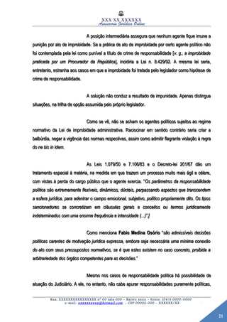 21
XXX XX XXXXXX
Assessoria Jurídica Online
A posição intermediária assegura que nenhum agente fique imune aA posição intermediária assegura que nenhum agente fique imune a
punição por ato de improbidade. Se a prática de ato de improbidade por certo agente político nãopunição por ato de improbidade. Se a prática de ato de improbidade por certo agente político não
foi contemplada pela lei como punível a título de crime de responsabilidade [foi contemplada pela lei como punível a título de crime de responsabilidade [v. g., a improbidadev. g., a improbidade
praticada por um Procurador da Repúblicapraticada por um Procurador da República], incidiria a Lei n. 8.429/92. A mesma lei seria,], incidiria a Lei n. 8.429/92. A mesma lei seria,
entretanto, estranha aos casos em que a improbidade foi tratada pelo legislador como hipótese deentretanto, estranha aos casos em que a improbidade foi tratada pelo legislador como hipótese de
crime de responsabilidade.crime de responsabilidade.
A solução não conduz a resultado de impunidade. Apenas distingueA solução não conduz a resultado de impunidade. Apenas distingue
situações, na trilha de opção assumida pelo próprio legislador.situações, na trilha de opção assumida pelo próprio legislador.
Como se vê, não se acham os agentes políticos sujeitos ao regimeComo se vê, não se acham os agentes políticos sujeitos ao regime
normativo da Lei de improbidade administrativa. Raciocinar em sentido contrário seria criar anormativo da Lei de improbidade administrativa. Raciocinar em sentido contrário seria criar a
balbúrdia, negar a vigência das normas respectivas, assim como admitir flagrante violação à regrabalbúrdia, negar a vigência das normas respectivas, assim como admitir flagrante violação à regra
dodo ne bis in idemne bis in idem..
As Leis 1.079/50 e 7.106/83 e o Decreto-lei 201/67 dão umAs Leis 1.079/50 e 7.106/83 e o Decreto-lei 201/67 dão um
tratamento especial à matéria, na medida em que trazem um processo muito mais ágil e célere,tratamento especial à matéria, na medida em que trazem um processo muito mais ágil e célere,
com vistas à perda do cargo público que o agente exercia. “com vistas à perda do cargo público que o agente exercia. “Os parâmetros da responsabilidadeOs parâmetros da responsabilidade
política são extremamente flexíveis, dinâmicos, dúcteis, perpassando aspectos que transcendempolítica são extremamente flexíveis, dinâmicos, dúcteis, perpassando aspectos que transcendem
a esfera jurídica, para adentrar o campo emocional, subjetivo, político propriamente dito. Os tiposa esfera jurídica, para adentrar o campo emocional, subjetivo, político propriamente dito. Os tipos
sancionadores se concretizam em cláusulas gerais e conceitos ou termos juridicamentesancionadores se concretizam em cláusulas gerais e conceitos ou termos juridicamente
indeterminados com uma enorme frequência e intensidade (...)”.]indeterminados com uma enorme frequência e intensidade (...)”.]
Como mencionaComo menciona Fabio Medina OsórioFabio Medina Osório ““são admissíveis decisõessão admissíveis decisões
políticas carentes de motivação jurídica expressa, embora seja necessária uma mínima conexãopolíticas carentes de motivação jurídica expressa, embora seja necessária uma mínima conexão
do ato com seus pressupostos normativos, se é que estes existem no caso concreto, proibida ado ato com seus pressupostos normativos, se é que estes existem no caso concreto, proibida a
arbitrariedade dos órgãos competentes para as decisõesarbitrariedade dos órgãos competentes para as decisões.”.”
Mesmo nos casos de responsabilidade política há possibilidade deMesmo nos casos de responsabilidade política há possibilidade de
atuação do Judiciário. A ele, no entanto, não cabe apurar responsabilidades puramente políticas,atuação do Judiciário. A ele, no entanto, não cabe apurar responsabilidades puramente políticas,
Rua: XXXXXXXXXXXXXXXX nº 00 sala 000 – Bairro xxxx – Fones: (041) 0000-0000
e-mail: xxxxxxxxxx@hotmail.com - CEP 00000-000 – XXXXXX/XX
 