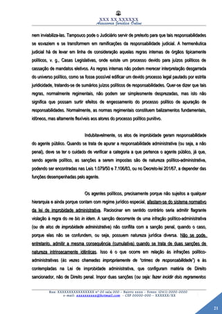 21
XXX XX XXXXXX
Assessoria Jurídica Online
nem inviabiliza-las. Tampouco pode o Judiciário servir de pretexto para que tais responsabilidadesnem inviabiliza-las. Tampouco pode o Judiciário servir de pretexto para que tais responsabilidades
se esvaziem e se transformem em ramificações da responsabilidade judicial. A hermenêuticase esvaziem e se transformem em ramificações da responsabilidade judicial. A hermenêutica
judicial há de levar em linha de consideração aquelas regras internas de órgãos tipicamentejudicial há de levar em linha de consideração aquelas regras internas de órgãos tipicamente
políticos, v. g., Casas Legislativas, onde existe um processo devido para juízos políticos depolíticos, v. g., Casas Legislativas, onde existe um processo devido para juízos políticos de
cassação de mandatos eletivos. As regras internas não podem merecer interpretação desgarradacassação de mandatos eletivos. As regras internas não podem merecer interpretação desgarrada
do universo político, como se fosse possível edificar um devido processo legal pautado por estritado universo político, como se fosse possível edificar um devido processo legal pautado por estrita
juridicidade, tratando-se de sumários juízos políticos de responsabilidades. Quer-se dizer que taisjuridicidade, tratando-se de sumários juízos políticos de responsabilidades. Quer-se dizer que tais
regras, normalmente regimentais, não podem ser simplesmente desprezadas, mas isto nãoregras, normalmente regimentais, não podem ser simplesmente desprezadas, mas isto não
significa que possam surtir efeitos de engessamento do processo político de apuração designifica que possam surtir efeitos de engessamento do processo político de apuração de
responsabilidades. Normalmente, as normas regimentais constituem balizamentos fundamentais,responsabilidades. Normalmente, as normas regimentais constituem balizamentos fundamentais,
idôneos, mas altamente flexíveis aos atores do processo político punitivo.idôneos, mas altamente flexíveis aos atores do processo político punitivo.
Indubitavelmente, os atos de improbidade geram responsabilidadeIndubitavelmente, os atos de improbidade geram responsabilidade
do agente público. Quando se trata de apurar a responsabilidade administrativa (ou seja, a nãodo agente público. Quando se trata de apurar a responsabilidade administrativa (ou seja, a não
penal), deve se ter o cuidado de verificar a categoria a que pertence o agente público, já que,penal), deve se ter o cuidado de verificar a categoria a que pertence o agente público, já que,
sendo agente político, as sanções a serem impostas são de natureza político-administrativa,sendo agente político, as sanções a serem impostas são de natureza político-administrativa,
podendo ser encontradas nas Leis 1.079/50 e 7.106/83, ou no Decreto-lei 201/67, a depender daspodendo ser encontradas nas Leis 1.079/50 e 7.106/83, ou no Decreto-lei 201/67, a depender das
funções desempenhadas pelo agente.funções desempenhadas pelo agente.
Os agentes políticos, precisamente porque não sujeitos a qualquerOs agentes políticos, precisamente porque não sujeitos a qualquer
hierarquia e ainda porque contam com regime jurídico especial,hierarquia e ainda porque contam com regime jurídico especial, afastam-se do sistema normativoafastam-se do sistema normativo
da lei de improbidade administrativada lei de improbidade administrativa. Raciocinar em sentido contrário seria admitir flagrante. Raciocinar em sentido contrário seria admitir flagrante
violação à regra doviolação à regra do ne bis in idemne bis in idem. A sanção decorrente de uma infração político-administrativa. A sanção decorrente de uma infração político-administrativa
((ou de atos de improbidade administrativaou de atos de improbidade administrativa) não conflita com a sanção penal, quando o caso,) não conflita com a sanção penal, quando o caso,
porque elas não se confundem, ou seja, possuem natureza jurídica diversa.porque elas não se confundem, ou seja, possuem natureza jurídica diversa. Não se pode,Não se pode,
entretanto, admitir a mesma consequência (cumulativa) quando se trata de duas sanções deentretanto, admitir a mesma consequência (cumulativa) quando se trata de duas sanções de
natureza intrinsecamente idênticasnatureza intrinsecamente idênticas. Isso é o que ocorre em relação às infrações político-. Isso é o que ocorre em relação às infrações político-
administrativas (administrativas (às vezes chamadas impropriamente de “crimes de responsabilidadeàs vezes chamadas impropriamente de “crimes de responsabilidade”) e às”) e às
contempladas na Lei de improbidade administrativa, que configuram matéria de Direitocontempladas na Lei de improbidade administrativa, que configuram matéria de Direito
sancionador, não de Direito penal. Impor duas sanções (sancionador, não de Direito penal. Impor duas sanções (ou seja: fazer incidir dois regramentosou seja: fazer incidir dois regramentos
Rua: XXXXXXXXXXXXXXXX nº 00 sala 000 – Bairro xxxx – Fones: (041) 0000-0000
e-mail: xxxxxxxxxx@hotmail.com - CEP 00000-000 – XXXXXX/XX
 