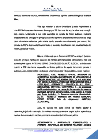21
XXX XX XXXXXX
Assessoria Jurídica Online
jurídicosjurídicos) da mesma natureza, com idênticos fundamentos, significa patente infringência do) da mesma natureza, com idênticos fundamentos, significa patente infringência do bis inbis in
idemidem..
Vale aqui ressaltar: o fato do Defendente já estar respondendo aVale aqui ressaltar: o fato do Defendente já estar respondendo a
uma ACP inclusive com afastamento do cargo por 180 dias e se vier aqui a sofrer uma cassaçãouma ACP inclusive com afastamento do cargo por 180 dias e se vier aqui a sofrer uma cassação
pelo mesmo fundamento a que está submetido no âmbito do Poder Judiciário implicariapelo mesmo fundamento a que está submetido no âmbito do Poder Judiciário implicaria
imediatamente na proibição do princípioimediatamente na proibição do princípio bis in idenbis in iden conforme amplamente demonstrado ao longoconforme amplamente demonstrado ao longo
desta dissertação defensiva, pois estaria sendo apenado cumulativamente pelo mesmo fatodesta dissertação defensiva, pois estaria sendo apenado cumulativamente pelo mesmo fato
gerador da ACP e da presente Representação, o que pelas decisões das mais elevadas Cortes dogerador da ACP e da presente Representação, o que pelas decisões das mais elevadas Cortes do
Poder Judiciário é vedado.Poder Judiciário é vedado.
Não se olvida aqui que o Decreto-lei 201/67 no artigo 7 (sétimo),Não se olvida aqui que o Decreto-lei 201/67 no artigo 7 (sétimo),
inciso III, preveja a hipótese de cassação do mandato por improbidade administrativa, mas estainciso III, preveja a hipótese de cassação do mandato por improbidade administrativa, mas esta
somente pode operar ANTES OU DEPOIS DO INGRESSO DA AÇÃO JUDICIAL, e ainda assimsomente pode operar ANTES OU DEPOIS DO INGRESSO DA AÇÃO JUDICIAL, e ainda assim
quando a ACP não tenha suspendido os direitos políticos do agente denunciado perante oquando a ACP não tenha suspendido os direitos políticos do agente denunciado perante o
Judiciário. Aliás, nesse sentido é inclusive a jurisprudência dos Tribunais pátrios,Judiciário. Aliás, nesse sentido é inclusive a jurisprudência dos Tribunais pátrios, senão vejamossenão vejamos::
PROCESSUAL CIVIL. REMESSA OFICIAL. MANDADO DEPROCESSUAL CIVIL. REMESSA OFICIAL. MANDADO DE
SEGURANÇA.SEGURANÇA. CASSAÇÃO DE MANDATO DE VEREADOR PELACASSAÇÃO DE MANDATO DE VEREADOR PELA
CÂMARA MUNICIPAL. RELATÓRIO FINAL DA CPI ANULADOCÂMARA MUNICIPAL. RELATÓRIO FINAL DA CPI ANULADO
POR DECISÃO JUDICIAL. PROCESSO EM DESACORDO COM APOR DECISÃO JUDICIAL. PROCESSO EM DESACORDO COM A
LEGISLAÇÃO PERTINENTE. DECRETO-LEI N.º 201/67.LEGISLAÇÃO PERTINENTE. DECRETO-LEI N.º 201/67.
ILEGALIDADE.ILEGALIDADE. SENTENÇA CONFIRMADA.SENTENÇA CONFIRMADA. 1 - Os processos1 - Os processos
político-administrativos de cassação de mandato de vereadorpolítico-administrativos de cassação de mandato de vereador
municipal, por terem caráter punitivo, estão sujeitos à revisãomunicipal, por terem caráter punitivo, estão sujeitos à revisão
pelo Poder Judiciário.pelo Poder Judiciário. 2 - Remessa improvida. Unanimidade.2 - Remessa improvida. Unanimidade.
(TJ-MA - REMESSA: 116492005 MA, Relator: RAIMUNDO(TJ-MA - REMESSA: 116492005 MA, Relator: RAIMUNDO
FREIRE CUTRIM, Data de Julgamento: 30/08/2005,FREIRE CUTRIM, Data de Julgamento: 30/08/2005,
ALCANTARA).ALCANTARA).
Aliás, na espécie dos autos poderá até mesmo ocorrer aAliás, na espécie dos autos poderá até mesmo ocorrer a
determinação judicial a devolução dos valores e consequentemente sequer aplicar a penalidadedeterminação judicial a devolução dos valores e consequentemente sequer aplicar a penalidade
máxima de suspensão do mandato, consoante entendimento dos tribunais pátrios:máxima de suspensão do mandato, consoante entendimento dos tribunais pátrios:
REQUERIMENTO - IMPROBIDADE ADMINISTRATIVA -REQUERIMENTO - IMPROBIDADE ADMINISTRATIVA -
PREFEITO - SUSPENSÃO DOS DIREITOS POLÍTICOS -PREFEITO - SUSPENSÃO DOS DIREITOS POLÍTICOS - PEDIDOPEDIDO
Rua: XXXXXXXXXXXXXXXX nº 00 sala 000 – Bairro xxxx – Fones: (041) 0000-0000
e-mail: xxxxxxxxxx@hotmail.com - CEP 00000-000 – XXXXXX/XX
 