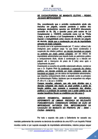 21
XXX XX XXXXXX
Assessoria Jurídica Online
DE CASSAÇÃO/PERDA DE MANDATO ELETIVO - PEDIDODE CASSAÇÃO/PERDA DE MANDATO ELETIVO - PEDIDO
JULGADO IMPROCEDENTEJULGADO IMPROCEDENTE
Ora, considerando que o acórdão condenatório ainda nãoOra, considerando que o acórdão condenatório ainda não
transitou em julgado, estando pendente a análise dostransitou em julgado, estando pendente a análise dos
embargos declaratórios opostos em 28.05.2012 (documentoembargos declaratórios opostos em 28.05.2012 (documento
acostado às fls. 29), a questão passa pelo exame da Leiacostado às fls. 29), a questão passa pelo exame da Lei
Complementar n. 135/2010, conhecida como Lei daComplementar n. 135/2010, conhecida como Lei da ““FichaFicha
Limpa, a qual alterou a Lei Complementar n. 64/90, e permiteLimpa, a qual alterou a Lei Complementar n. 64/90, e permite
imputar a inelegibilidade antes mesmo do trânsito em julgadoimputar a inelegibilidade antes mesmo do trânsito em julgado
da decisão,da decisão, desde que a condenação por ato de improbidadedesde que a condenação por ato de improbidade
advenha de órgão colegiado.advenha de órgão colegiado.
De acordo com a lei supramencionada (art. 1º, inciso I, alínea l) sãoDe acordo com a lei supramencionada (art. 1º, inciso I, alínea l) são
inelegíveis para qualquer cargoinelegíveis para qualquer cargo ““os que forem condenados àos que forem condenados à
suspensão dos direitos políticos,suspensão dos direitos políticos, em decisão transitada em julgadoem decisão transitada em julgado
ou proferida por órgão judicial colegiadoou proferida por órgão judicial colegiado, por ato doloso de, por ato doloso de
improbidade administrativa que importe lesão ao patrimônio públicoimprobidade administrativa que importe lesão ao patrimônio público
e enriquecimento ilícito, desde a condenação ou o trânsito eme enriquecimento ilícito, desde a condenação ou o trânsito em
julgado até o transcurso do prazo de 8 (oito) anos após ojulgado até o transcurso do prazo de 8 (oito) anos após o
cumprimento da penacumprimento da pena””..
Examinando os excertos do acórdão colacionado alhures, conclui-seExaminando os excertos do acórdão colacionado alhures, conclui-se
que o Sr. Eugênio Pintoque o Sr. Eugênio Pinto foi condenado à suspensão dos direitosfoi condenado à suspensão dos direitos
políticos, em decisão proferida por órgão colegiado, ainda nãopolíticos, em decisão proferida por órgão colegiado, ainda não
transitada em julgadotransitada em julgado, por ato doloso de improbidade administrativa,, por ato doloso de improbidade administrativa,
que importou enriquecimento ilícito e atentado contra os princípiosque importou enriquecimento ilícito e atentado contra os princípios
da Administração Pública, hipóteses que se enquadram nos artigosda Administração Pública, hipóteses que se enquadram nos artigos
9º, XII e 11, I, da Lei n. 8.429/92.9º, XII e 11, I, da Lei n. 8.429/92.
Cumpre ressaltar, ademais, que não resta dúvidas que aCumpre ressaltar, ademais, que não resta dúvidas que a
decisão colegiada não impôs ao atual prefeito a perda dadecisão colegiada não impôs ao atual prefeito a perda da
função pública, mas somente a suspensão dos direitosfunção pública, mas somente a suspensão dos direitos
políticos e a proibição de contratar com o poder público ou depolíticos e a proibição de contratar com o poder público ou de
receber benefícios fiscais ou creditícios por três anosreceber benefícios fiscais ou creditícios por três anos.()..().
AGRAVO REGIMENTAL. MANDADO DE SEGURANÇA.AGRAVO REGIMENTAL. MANDADO DE SEGURANÇA.
DEFERIMENTO DE LIMINAR. PRESENÇA DE RELEVANTEDEFERIMENTO DE LIMINAR. PRESENÇA DE RELEVANTE
FUNDAMENTAÇÃO. CONDENAÇÃO ORIUNDA DE AÇÃO DEFUNDAMENTAÇÃO. CONDENAÇÃO ORIUNDA DE AÇÃO DE
IMPROBIDADE. NATUREZA CIVIL. IMPOSSIBILIDADE DAIMPROBIDADE. NATUREZA CIVIL. IMPOSSIBILIDADE DA
CASSAÇÃO DO MANDATO DO PREFEITO. (RE – 29094 –CASSAÇÃO DO MANDATO DO PREFEITO. (RE – 29094 –
ITAÚNA - 20/06/2012).ITAÚNA - 20/06/2012).
Por todo o exposto não pode o Defendente ter cassado seuPor todo o exposto não pode o Defendente ter cassado seu
mandato parlamentar tão somente na denúncia da existência de uma ACP e um Inquérito Policialmandato parlamentar tão somente na denúncia da existência de uma ACP e um Inquérito Policial
movidos contra sí por suposta acusação de improbidade administrativa, máxime porque sequermovidos contra sí por suposta acusação de improbidade administrativa, máxime porque sequer
Rua: XXXXXXXXXXXXXXXX nº 00 sala 000 – Bairro xxxx – Fones: (041) 0000-0000
e-mail: xxxxxxxxxx@hotmail.com - CEP 00000-000 – XXXXXX/XX
 