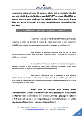 21
XXX XX XXXXXX
Assessoria Jurídica Online
houve sentença e ainda que tivesse sido condenado caberão ainda os recursos inerentes, bemhouve sentença e ainda que tivesse sido condenado caberão ainda os recursos inerentes, bem
como ainda pelo fato de eventual decisão de cassação IMPLICAR no princípiocomo ainda pelo fato de eventual decisão de cassação IMPLICAR no princípio BIS IN IDENBIS IN IDEN já quejá que
o mesmo encontra-se sendo julgado pelo Poder Judiciário e ainda forte no princípio da amplao mesmo encontra-se sendo julgado pelo Poder Judiciário e ainda forte no princípio da ampla
defesa e do princípio de presunção de inocência consoante fartamente demonstrado ao longodefesa e do princípio de presunção de inocência consoante fartamente demonstrado ao longo
desta defesa.desta defesa.
DA AUSÊNCIA DE QUEBRA DE DECORO PARLAMENTARDA AUSÊNCIA DE QUEBRA DE DECORO PARLAMENTAR
Superada a acusação de improbidade administrativa, cumpre agoraSuperada a acusação de improbidade administrativa, cumpre agora
passarmos a análise da denúncia de quebra de decoro parlamentar e assim inicialmentepassarmos a análise da denúncia de quebra de decoro parlamentar e assim inicialmente
contraditamoscontraditamos a acusação acerca da utilização exacerbada de diárias por parte do Defendente.a acusação acerca da utilização exacerbada de diárias por parte do Defendente.
Esta acusação é totalmente descabida uma vez que as diáriasEsta acusação é totalmente descabida uma vez que as diárias
formalizadas foram concedidas tendo como base o interesse público e o respeito aos princípios daformalizadas foram concedidas tendo como base o interesse público e o respeito aos princípios da
legalidade e moralidade.legalidade e moralidade.
A concessão de diárias para custear as despesas tem respaldo naA concessão de diárias para custear as despesas tem respaldo na
legislação municipal, e todas, destacam-se, todas tiveram finalidade e motivação pública, sendolegislação municipal, e todas, destacam-se, todas tiveram finalidade e motivação pública, sendo
descabida acusação de desvio de finalidade e improbidade administrativa.descabida acusação de desvio de finalidade e improbidade administrativa.
Além disso, o Presidente e todos os Vereadores da atual legislaturaAlém disso, o Presidente e todos os Vereadores da atual legislatura
recebem diárias, que imbuídas na nobre função de representar o Poder Legislativo, pela natureza dorecebem diárias, que imbuídas na nobre função de representar o Poder Legislativo, pela natureza do
cargo, realizando mais deslocamentos e participando de diversas capacitações para auxiliá-los na difícilcargo, realizando mais deslocamentos e participando de diversas capacitações para auxiliá-los na difícil
função de gerência no Poder Público.função de gerência no Poder Público.
Mesmo todos os Vereadores tendo recebido diárias,Mesmo todos os Vereadores tendo recebido diárias,
surpreendentemente apenas o nome do Defendente e mais três dos pares aparecem comosurpreendentemente apenas o nome do Defendente e mais três dos pares aparecem como
beneficiários destes suprimentos na peça acusatória, levando a população e órgãos debeneficiários destes suprimentos na peça acusatória, levando a população e órgãos de
controle a serem induzidos ao erro, imaginando que os demais Parlamentares não tenhamcontrole a serem induzidos ao erro, imaginando que os demais Parlamentares não tenham
recebidos as verbas de diárias e ressarcimento de combustível.recebidos as verbas de diárias e ressarcimento de combustível.
Rua: XXXXXXXXXXXXXXXX nº 00 sala 000 – Bairro xxxx – Fones: (041) 0000-0000
e-mail: xxxxxxxxxx@hotmail.com - CEP 00000-000 – XXXXXX/XX
 