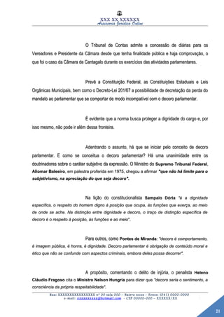 21
XXX XX XXXXXX
Assessoria Jurídica Online
O Tribunal de Contas admite a concessão de diárias para osO Tribunal de Contas admite a concessão de diárias para os
Vereadores e Presidente da Câmara desde que tenha finalidade pública e haja comprovação, oVereadores e Presidente da Câmara desde que tenha finalidade pública e haja comprovação, o
que foi o caso da Câmara de Cantagalo durante os exercícios das atividades parlamentares.que foi o caso da Câmara de Cantagalo durante os exercícios das atividades parlamentares.
Prevê a Constituição Federal, as Constituições Estaduais e LeisPrevê a Constituição Federal, as Constituições Estaduais e Leis
Orgânicas Municipais, bem como o Decreto-Lei 201/67 a possibilidade de decretação da perda doOrgânicas Municipais, bem como o Decreto-Lei 201/67 a possibilidade de decretação da perda do
mandato ao parlamentar que se comportar de modo incompatível com o decoro parlamentar.mandato ao parlamentar que se comportar de modo incompatível com o decoro parlamentar.
É evidente que a norma busca proteger a dignidade do cargo e, porÉ evidente que a norma busca proteger a dignidade do cargo e, por
isso mesmo, não pode ir além dessa fronteira.isso mesmo, não pode ir além dessa fronteira.
Adentrando o assunto, há que se iniciar pelo conceito de decoroAdentrando o assunto, há que se iniciar pelo conceito de decoro
parlamentar. E como se conceitua o decoro parlamentar? Há uma unanimidade entre osparlamentar. E como se conceitua o decoro parlamentar? Há uma unanimidade entre os
doutrinadores sobre o caráter subjetivo da expressão. O Ministro dodoutrinadores sobre o caráter subjetivo da expressão. O Ministro do Supremo Tribunal FederalSupremo Tribunal Federal,,
Aliomar BaleeiroAliomar Baleeiro, em palestra proferida em 1975, chegou a afirmar, em palestra proferida em 1975, chegou a afirmar "que não há limite para o"que não há limite para o
subjetivismo, na apreciação do que seja decoro".subjetivismo, na apreciação do que seja decoro".
Na lição do constitucionalistaNa lição do constitucionalista Sampaio DóriaSampaio Dória "é a dignidade"é a dignidade
específica, o respeito do homem digno à posição que ocupa, às funções que exerça, ao meioespecífica, o respeito do homem digno à posição que ocupa, às funções que exerça, ao meio
de onde se ache. Na distinção entre dignidade e decoro, o traço de distinção específica dede onde se ache. Na distinção entre dignidade e decoro, o traço de distinção específica de
decoro é o respeito à posição, às funções e ao meiodecoro é o respeito à posição, às funções e ao meio".".
Para outros, comoPara outros, como Pontes de MirandaPontes de Miranda:: "decoro é comportamento,"decoro é comportamento,
é imagem pública, é honra, é dignidade. Decoro parlamentar é obrigação de conteúdo moral eé imagem pública, é honra, é dignidade. Decoro parlamentar é obrigação de conteúdo moral e
ético que não se confunde com aspectos criminais, embora deles possa decorrer".ético que não se confunde com aspectos criminais, embora deles possa decorrer".
A propósito, comentando o delito de injúria, o penalistaA propósito, comentando o delito de injúria, o penalista HelenoHeleno
Cláudio FragosoCláudio Fragoso cita ocita o Ministro Nelson HungriaMinistro Nelson Hungria para dizer quepara dizer que "decoro seria o sentimento, a"decoro seria o sentimento, a
consciência da própria respeitabilidade".consciência da própria respeitabilidade".
Rua: XXXXXXXXXXXXXXXX nº 00 sala 000 – Bairro xxxx – Fones: (041) 0000-0000
e-mail: xxxxxxxxxx@hotmail.com - CEP 00000-000 – XXXXXX/XX
 