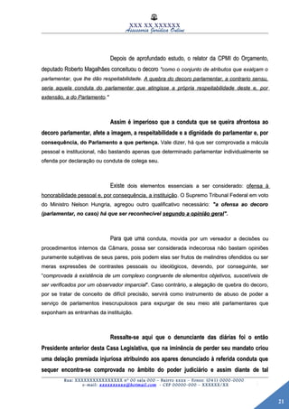21
XXX XX XXXXXX
Assessoria Jurídica Online
Depois de aprofundado estudo, o relator da CPMI do Orçamento,Depois de aprofundado estudo, o relator da CPMI do Orçamento,
deputado Roberto Magalhães conceituou o decorodeputado Roberto Magalhães conceituou o decoro "como o conjunto de atributos que exalçam o"como o conjunto de atributos que exalçam o
parlamentar, que lhe dão respeitabilidade.parlamentar, que lhe dão respeitabilidade. A quebra do decoro parlamentar, a contrario sensu,A quebra do decoro parlamentar, a contrario sensu,
seria aquela conduta do parlamentar que atingisse a própria respeitabilidade deste e, porseria aquela conduta do parlamentar que atingisse a própria respeitabilidade deste e, por
extensão, a do Parlamentoextensão, a do Parlamento."."
Assim é imperioso que a conduta que se queira afrontosa aoAssim é imperioso que a conduta que se queira afrontosa ao
decoro parlamentar, afete a imagem, a respeitabilidade e a dignidade do parlamentar e, pordecoro parlamentar, afete a imagem, a respeitabilidade e a dignidade do parlamentar e, por
consequência, do Parlamento a que pertença.consequência, do Parlamento a que pertença. Vale dizer, há que ser comprovada a máculaVale dizer, há que ser comprovada a mácula
pessoal e institucional, não bastando apenas que determinado parlamentar individualmente sepessoal e institucional, não bastando apenas que determinado parlamentar individualmente se
ofenda por declaração ou conduta de colega seu.ofenda por declaração ou conduta de colega seu.
ExisteExiste dois elementos essenciais a ser considerado:dois elementos essenciais a ser considerado: ofensa àofensa à
honorabilidade pessoal e, por consequência, a instituiçãohonorabilidade pessoal e, por consequência, a instituição. O Supremo Tribunal Federal em voto. O Supremo Tribunal Federal em voto
do Ministro Nelson Hungria, agregou outro qualificativo necessário:do Ministro Nelson Hungria, agregou outro qualificativo necessário: "a ofensa ao decoro"a ofensa ao decoro
(parlamentar, no caso) há que ser reconhecível(parlamentar, no caso) há que ser reconhecível segundo a opinião geralsegundo a opinião geral".".
Para que umaPara que uma conduta, movida por um vereador a decisões ouconduta, movida por um vereador a decisões ou
procedimentos internos da Câmara, possa ser considerada indecorosa não bastam opiniõesprocedimentos internos da Câmara, possa ser considerada indecorosa não bastam opiniões
puramente subjetivas de seus pares, pois podem elas ser frutos de melindres ofendidos ou serpuramente subjetivas de seus pares, pois podem elas ser frutos de melindres ofendidos ou ser
meras expressões de contrastes pessoais ou ideológicos, devendo, por conseguinte, sermeras expressões de contrastes pessoais ou ideológicos, devendo, por conseguinte, ser
““comprovada à existência de um complexo congruente de elementos objetivos, suscetíveis decomprovada à existência de um complexo congruente de elementos objetivos, suscetíveis de
ser verificados por um observador imparcialser verificados por um observador imparcial". Caso contrário, a alegação de quebra do decoro,". Caso contrário, a alegação de quebra do decoro,
por se tratar de conceito de difícil precisão, servirá como instrumento de abuso de poder apor se tratar de conceito de difícil precisão, servirá como instrumento de abuso de poder a
serviço de parlamentos inescrupulosos para expurgar de seu meio até parlamentares queserviço de parlamentos inescrupulosos para expurgar de seu meio até parlamentares que
exponham as entranhas da instituição.exponham as entranhas da instituição.
Ressalte-se aqui que o denunciante das diárias foi o entãoRessalte-se aqui que o denunciante das diárias foi o então
Presidente anterior desta Casa Legislativa, que na iminência de perder seu mandato criouPresidente anterior desta Casa Legislativa, que na iminência de perder seu mandato criou
uma delação premiada injuriosa atribuindo aos apares denunciado à referida conduta queuma delação premiada injuriosa atribuindo aos apares denunciado à referida conduta que
sequer encontra-se comprovada no âmbito do poder judiciário e assim diante de talsequer encontra-se comprovada no âmbito do poder judiciário e assim diante de tal
Rua: XXXXXXXXXXXXXXXX nº 00 sala 000 – Bairro xxxx – Fones: (041) 0000-0000
e-mail: xxxxxxxxxx@hotmail.com - CEP 00000-000 – XXXXXX/XX
 