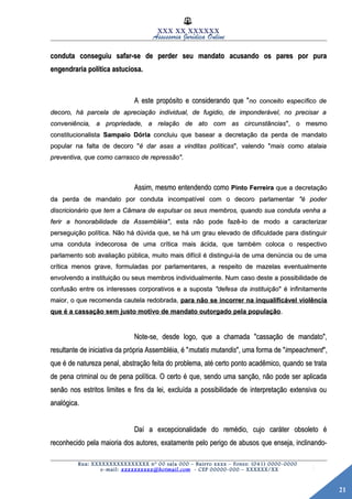 21
XXX XX XXXXXX
Assessoria Jurídica Online
conduta conseguiu safar-se de perder seu mandato acusando os pares por puraconduta conseguiu safar-se de perder seu mandato acusando os pares por pura
engendraria política astuciosa.engendraria política astuciosa.
A este propósito e considerando que "A este propósito e considerando que "no conceito específico deno conceito específico de
decoro, há parcela de apreciação individual, de fugidio, de imponderável, no precisar adecoro, há parcela de apreciação individual, de fugidio, de imponderável, no precisar a
conveniência, a propriedade, a relação de ato com as circunstânciasconveniência, a propriedade, a relação de ato com as circunstâncias", o mesmo", o mesmo
constitucionalistaconstitucionalista Sampaio DóriaSampaio Dória concluiu que basear a decretação da perda de mandatoconcluiu que basear a decretação da perda de mandato
popular na falta de decoro "popular na falta de decoro "é dar asas a vinditas políticasé dar asas a vinditas políticas", valendo "", valendo "mais como atalaiamais como atalaia
preventiva, que como carrasco de repressão".preventiva, que como carrasco de repressão".
Assim, mesmo entendendo comoAssim, mesmo entendendo como Pinto FerreiraPinto Ferreira que a decretaçãoque a decretação
da perda de mandato por conduta incompatível com o decoro parlamentarda perda de mandato por conduta incompatível com o decoro parlamentar "é poder"é poder
discricionário que tem a Câmara de expulsar os seus membros, quando sua conduta venha adiscricionário que tem a Câmara de expulsar os seus membros, quando sua conduta venha a
ferir a honorabilidade da Assembléia"ferir a honorabilidade da Assembléia", esta não pode fazê-lo de modo a caracterizar, esta não pode fazê-lo de modo a caracterizar
perseguição política. Não há dúvida que, se há um grau elevado de dificuldade para distinguirperseguição política. Não há dúvida que, se há um grau elevado de dificuldade para distinguir
uma conduta indecorosa de uma crítica mais ácida, que também coloca o respectivouma conduta indecorosa de uma crítica mais ácida, que também coloca o respectivo
parlamento sob avaliação pública, muito mais difícil é distingui-la de uma denúncia ou de umaparlamento sob avaliação pública, muito mais difícil é distingui-la de uma denúncia ou de uma
crítica menos grave, formuladas por parlamentares, a respeito de mazelas eventualmentecrítica menos grave, formuladas por parlamentares, a respeito de mazelas eventualmente
envolvendo a instituição ou seus membros individualmente. Num caso deste a possibilidade deenvolvendo a instituição ou seus membros individualmente. Num caso deste a possibilidade de
confusão entre os interesses corporativos e a supostaconfusão entre os interesses corporativos e a suposta "defesa da instituição"defesa da instituição" é infinitamente" é infinitamente
maior, o que recomenda cautela redobrada,maior, o que recomenda cautela redobrada, para não se incorrer na inqualificável violênciapara não se incorrer na inqualificável violência
que é a cassação sem justo motivo de mandato outorgado pela populaçãoque é a cassação sem justo motivo de mandato outorgado pela população..
Note-se, desde logo, que a chamada "cassação de mandato",Note-se, desde logo, que a chamada "cassação de mandato",
resultante de iniciativa da própria Assembléia, é "resultante de iniciativa da própria Assembléia, é "mutatis mutandismutatis mutandis", uma forma de "", uma forma de "impeachmentimpeachment",",
que é de natureza penal, abstração feita do problema, até certo ponto acadêmico, quando se trataque é de natureza penal, abstração feita do problema, até certo ponto acadêmico, quando se trata
de pena criminal ou de pena política. O certo é que, sendo uma sanção, não pode ser aplicadade pena criminal ou de pena política. O certo é que, sendo uma sanção, não pode ser aplicada
senão nos estritos limites e fins da lei, excluída a possibilidade de interpretação extensiva ousenão nos estritos limites e fins da lei, excluída a possibilidade de interpretação extensiva ou
analógica.analógica.
Daí a excepcionalidade do remédio, cujo caráter obsoleto éDaí a excepcionalidade do remédio, cujo caráter obsoleto é
reconhecido pela maioria dos autores, exatamente pelo perigo de abusos que enseja, inclinando-reconhecido pela maioria dos autores, exatamente pelo perigo de abusos que enseja, inclinando-
Rua: XXXXXXXXXXXXXXXX nº 00 sala 000 – Bairro xxxx – Fones: (041) 0000-0000
e-mail: xxxxxxxxxx@hotmail.com - CEP 00000-000 – XXXXXX/XX
 
