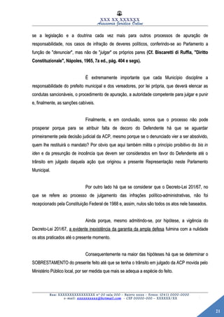 21
XXX XX XXXXXX
Assessoria Jurídica Online
se a legislação e a doutrina cada vez mais para outros processos de apuração dese a legislação e a doutrina cada vez mais para outros processos de apuração de
responsabilidade, nos casos de infração de deveres políticos, conferindo-se ao Parlamento aresponsabilidade, nos casos de infração de deveres políticos, conferindo-se ao Parlamento a
função de "função de "denunciardenunciar", mas não de "", mas não de "julgarjulgar" os próprios pares" os próprios pares (Cf. Biscaretti di Ruffia, "Diritto(Cf. Biscaretti di Ruffia, "Diritto
Constituzionale", Nápoles, 1965, 7a ed., pág. 404 e segs).Constituzionale", Nápoles, 1965, 7a ed., pág. 404 e segs).
É extremamente importante que cada Município discipline aÉ extremamente importante que cada Município discipline a
responsabilidade do prefeito municipal e dos vereadores, por lei própria, que deverá elencar asresponsabilidade do prefeito municipal e dos vereadores, por lei própria, que deverá elencar as
condutas sancionáveis, o procedimento de apuração, a autoridade competente para julgar e punircondutas sancionáveis, o procedimento de apuração, a autoridade competente para julgar e punir
e, finalmente, as sanções cabíveis.e, finalmente, as sanções cabíveis.
Finalmente, e em conclusão, somos que o processo não podeFinalmente, e em conclusão, somos que o processo não pode
prosperar porque para se atribuir falta de decoro do Defendente há que se aguardarprosperar porque para se atribuir falta de decoro do Defendente há que se aguardar
primeiramente pela decisão judicial da ACP, mesmo porque se o denunciado vier a ser absolvido,primeiramente pela decisão judicial da ACP, mesmo porque se o denunciado vier a ser absolvido,
quem lhe restituirá o mandato? Por obvio que aqui também milita o princípio proibitivo doquem lhe restituirá o mandato? Por obvio que aqui também milita o princípio proibitivo do bis inbis in
ideniden e da presunção de inocência que devem ser considerados em favor do Defendente até oe da presunção de inocência que devem ser considerados em favor do Defendente até o
trânsito em julgado daquela ação que originou a presente Representação neste Parlamentotrânsito em julgado daquela ação que originou a presente Representação neste Parlamento
Municipal.Municipal.
Por outro lado há que se considerar que o Decreto-Lei 201/67, noPor outro lado há que se considerar que o Decreto-Lei 201/67, no
que se refere ao processo de julgamento das infrações político-administrativas, não foique se refere ao processo de julgamento das infrações político-administrativas, não foi
recepcionado pela Constituição Federal de 1988 e, assim, nulos são todos os atos nele baseados.recepcionado pela Constituição Federal de 1988 e, assim, nulos são todos os atos nele baseados.
Ainda porque, mesmo admitindo-se, por hipótese, a vigência doAinda porque, mesmo admitindo-se, por hipótese, a vigência do
Decreto-Lei 201/67,Decreto-Lei 201/67, a evidente inexistência da garantia da ampla defesaa evidente inexistência da garantia da ampla defesa fulmina com a nulidadefulmina com a nulidade
os atos praticados até o presente momento.os atos praticados até o presente momento.
Consequentemente na maior das hipóteses há que se determinar oConsequentemente na maior das hipóteses há que se determinar o
SOBRESTAMENTO do presente feito até que se tenha o trânsito em julgado da ACP movida peloSOBRESTAMENTO do presente feito até que se tenha o trânsito em julgado da ACP movida pelo
Ministério Público local, por ser medida que mais se adequa a espécie do feito.Ministério Público local, por ser medida que mais se adequa a espécie do feito.
Rua: XXXXXXXXXXXXXXXX nº 00 sala 000 – Bairro xxxx – Fones: (041) 0000-0000
e-mail: xxxxxxxxxx@hotmail.com - CEP 00000-000 – XXXXXX/XX
 