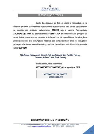 21
XXX XX XXXXXX
Assessoria Jurídica Online
DA CONCLUSÃO E PEDIDOSDA CONCLUSÃO E PEDIDOS
Diante das alegações de fato, de direito e necessidade de seDiante das alegações de fato, de direito e necessidade de se
observar que todos os Vereadores indistintamente recebiam diárias para custear deslocamentosobservar que todos os Vereadores indistintamente recebiam diárias para custear deslocamentos
no exercício das atividades parlamentares,no exercício das atividades parlamentares, REQUERREQUER seja a presente Representaçãoseja a presente Representação
ARQUIVADA/EXTINTAARQUIVADA/EXTINTA ou alternativamenteou alternativamente SOBRESTADASOBRESTADA em obediência aosem obediência aos princípios daprincípios da
ampla defesa e seus recursos inerentesampla defesa e seus recursos inerentes, e ainda por força da impossibilidade de aplicação do, e ainda por força da impossibilidade de aplicação do
princípioprincípio bis in idenbis in iden e da presunção de inocência, bem como protestando ainda por produção dee da presunção de inocência, bem como protestando ainda por produção de
prova pericial e demais necessárias tudoprova pericial e demais necessárias tudo por se tratar de medida da mais lídima, indispensável epor se tratar de medida da mais lídima, indispensável e
salutarsalutar JUSTIÇA!JUSTIÇA!
““Não Somos Responsáveis Somente Pelo que Fazemos, Mas Também Pelo queNão Somos Responsáveis Somente Pelo que Fazemos, Mas Também Pelo que
Deixamos de Fazer”.Deixamos de Fazer”. John Frank KennedyJohn Frank Kennedy
Nestes termos, Pede Deferimento.Nestes termos, Pede Deferimento.
XXXXXXX XXXX XXXXXX/XX, 00 de agosto de 2016.XXXXXXX XXXX XXXXXX/XX, 00 de agosto de 2016.
XXXXXXXXX XXX XXXXXX
OAB/XX 000.000
DOCUMENTOS DE INSTRUÇÃODOCUMENTOS DE INSTRUÇÃO
Rua: XXXXXXXXXXXXXXXX nº 00 sala 000 – Bairro xxxx – Fones: (041) 0000-0000
e-mail: xxxxxxxxxx@hotmail.com - CEP 00000-000 – XXXXXX/XX
 