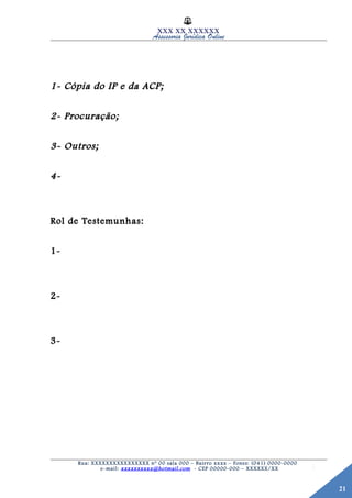 21
XXX XX XXXXXX
Assessoria Jurídica Online
1- Cópia do IP e da ACP;1- Cópia do IP e da ACP;
2- Procuração;2- Procuração;
3- Outros;3- Outros;
4-4-
Rol de Testemunhas:Rol de Testemunhas:
1-1-
2-2-
3-3-
Rua: XXXXXXXXXXXXXXXX nº 00 sala 000 – Bairro xxxx – Fones: (041) 0000-0000
e-mail: xxxxxxxxxx@hotmail.com - CEP 00000-000 – XXXXXX/XX
 