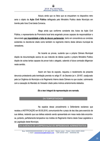 21
XXX XX XXXXXX
Assessoria Jurídica Online
Aduziu ainda que os fatos que se enquadram no dispositivo retroAduziu ainda que os fatos que se enquadram no dispositivo retro
seria o objeto daseria o objeto da Ação Civil PúblicaAção Civil Pública deflagrada pelo Ministério Publico deste Município emdeflagrada pelo Ministério Publico deste Município em
tramite pela Vara Cível desta Comarca.tramite pela Vara Cível desta Comarca.
Alega ainda que conforme constante dos Autos da Ação CivilAlega ainda que conforme constante dos Autos da Ação Civil
Pública, o representante da Promotoria local teria angariado provas capazes de responsabilizar oPública, o representante da Promotoria local teria angariado provas capazes de responsabilizar o
denunciadodenunciado por improbidade e falta de decoro parlamentarpor improbidade e falta de decoro parlamentar, tanto em consonância as condutas, tanto em consonância as condutas
existentes no decreto-lei citado como também no regimento interno desta câmara municipal deexistentes no decreto-lei citado como também no regimento interno desta câmara municipal de
vereadores.vereadores.
No tocante as provas, sustenta que a própria Câmara MunicipalNo tocante as provas, sustenta que a própria Câmara Municipal
dispõe da documentação acerca do uso indevido de diárias quanto o próprio Ministério Publicodispõe da documentação acerca do uso indevido de diárias quanto o próprio Ministério Publico
dispõe de outras tantas capazes de provar todo o alegado, cabendo à futura comissão diligenciardispõe de outras tantas capazes de provar todo o alegado, cabendo à futura comissão diligenciar
neste sentido.neste sentido.
Assim em face do exposto, requereu o recebimento da presenteAssim em face do exposto, requereu o recebimento da presente
denuncia protestando pela tramitação prevista no artigo 5º, do Decreto-Lei n. 201/67, coadjuvadodenuncia protestando pela tramitação prevista no artigo 5º, do Decreto-Lei n. 201/67, coadjuvado
pela Lei Orgânica do Município e do Regimento Interno desta Câmara no que couber, culminandopela Lei Orgânica do Município e do Regimento Interno desta Câmara no que couber, culminando
com a cassação do Mandato do Vereador citado pelos motivos anteriormente relatados.com a cassação do Mandato do Vereador citado pelos motivos anteriormente relatados.
Eis o teor integral da representação ora narrada.Eis o teor integral da representação ora narrada.
DA TEMPESTIVIDADEDA TEMPESTIVIDADE
Na espécie desse procedimento o Defendente esclarece queNa espécie desse procedimento o Defendente esclarece que
recebeu a NOTIFICAÇÃO em 00.00.2016, comunicando-lhe o prazo de dez dias para exercício derecebeu a NOTIFICAÇÃO em 00.00.2016, comunicando-lhe o prazo de dez dias para exercício de
sua defesa, restando que sua defesa estando sendo apresentada em mesa nesta data encontra-sua defesa, restando que sua defesa estando sendo apresentada em mesa nesta data encontra-
se, portanto, perfeitamente tempestiva nos moldes do Regimento Interno desta Casa Legislativa ese, portanto, perfeitamente tempestiva nos moldes do Regimento Interno desta Casa Legislativa e
da Legislação deste Município.da Legislação deste Município.
DA AUSÊNCIA DE COMPROVAÇÃO DE IMPROBIDADE ADMINISTRATIVADA AUSÊNCIA DE COMPROVAÇÃO DE IMPROBIDADE ADMINISTRATIVA
Rua: XXXXXXXXXXXXXXXX nº 00 sala 000 – Bairro xxxx – Fones: (041) 0000-0000
e-mail: xxxxxxxxxx@hotmail.com - CEP 00000-000 – XXXXXX/XX
 