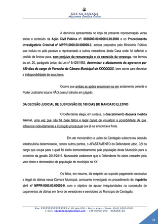 21
XXX XX XXXXXX
Assessoria Jurídica Online
A denúncia apresentada no bojo da presente representação versaA denúncia apresentada no bojo da presente representação versa
sobre o conteúdo dasobre o conteúdo da Ação Civil Pública nº. 0000000-00.0000.0.00.0000Ação Civil Pública nº. 0000000-00.0000.0.00.0000 e noe no ProcedimentoProcedimento
Investigatório Criminal nº MPPR-0000.00.000000-0Investigatório Criminal nº MPPR-0000.00.000000-0, ambos propostos pelo Ministério Público, ambos propostos pelo Ministério Público
que incluiu no pólo passivo o representado e outros vereadores desta Casaque incluiu no pólo passivo o representado e outros vereadores desta Casa onde foi deferido oonde foi deferido o
pedido de liminar para,pedido de liminar para, sem prejuízo da remuneração e do exercício da vereançasem prejuízo da remuneração e do exercício da vereança, nos termos, nos termos
do art. 20, parágrafo único, da Lei nº 8.429/1992,do art. 20, parágrafo único, da Lei nº 8.429/1992, determinar o afastamento do agravante pordeterminar o afastamento do agravante por
180 dias do cargo de Vereador da Câmara Municipal de XXXXXXXX180 dias do cargo de Vereador da Câmara Municipal de XXXXXXXX, bem como para decretar, bem como para decretar
aa indisponibilidade de seus bensindisponibilidade de seus bens..
Ocorre queOcorre que ambas as ações encontram-se emambas as ações encontram-se em andamento perante oandamento perante o
Poder Judiciário local e NÃO possui trânsito em julgado.Poder Judiciário local e NÃO possui trânsito em julgado.
DA DECISÃO JUDICIAL DE SUSPENSÃO DE 180 DIAS DO MANDATO ELETIVODA DECISÃO JUDICIAL DE SUSPENSÃO DE 180 DIAS DO MANDATO ELETIVO
O Defendente alega, em síntese, oO Defendente alega, em síntese, o descabimento daquela medidadescabimento daquela medida
liminar,liminar, uma vez que não há base fática e legal capaz de visualizar a possibilidade de queuma vez que não há base fática e legal capaz de visualizar a possibilidade de que
influencie indevidamente a instrução processualinfluencie indevidamente a instrução processual que já se encontrava finda.que já se encontrava finda.
Em ato monocrático o Juízo de Cantagalo subscreveu decisãoEm ato monocrático o Juízo de Cantagalo subscreveu decisão
interlocutória determinando, dentre outros pontos, o AFASTAMENTO do Defendenteinterlocutória determinando, dentre outros pontos, o AFASTAMENTO do Defendente (doc. 02)(doc. 02) dodo
cargo que ocupa para o qual foi eleito democraticamente pela população deste Município para ocargo que ocupa para o qual foi eleito democraticamente pela população deste Município para o
exercício da gestão 2013/2016. Necessário esclarecer que o Defendente foi eleito vereador peloexercício da gestão 2013/2016. Necessário esclarecer que o Defendente foi eleito vereador pelo
voto direto e democrático da população do município de XX.voto direto e democrático da população do município de XX.
Os fatos, em resumo, diz respeito ao suposto pagamento excessivoOs fatos, em resumo, diz respeito ao suposto pagamento excessivo
e ilegal de diárias nesta Câmara Municipal, consoante investigado no procedimento dee ilegal de diárias nesta Câmara Municipal, consoante investigado no procedimento de inquéritoinquérito
civil nº MPPR-0000.00.00000-0civil nº MPPR-0000.00.00000-0, com o objetivo de apurar irregularidades na concessão de, com o objetivo de apurar irregularidades na concessão de
pagamentos de diárias em favor de vereadores e servidores do Município de Cantagalo.pagamentos de diárias em favor de vereadores e servidores do Município de Cantagalo.
Rua: XXXXXXXXXXXXXXXX nº 00 sala 000 – Bairro xxxx – Fones: (041) 0000-0000
e-mail: xxxxxxxxxx@hotmail.com - CEP 00000-000 – XXXXXX/XX
 