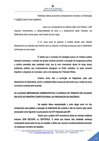 21
XXX XX XXXXXX
Assessoria Jurídica Online
Referidas diárias encontram embasamento normativo na ResoluçãoReferidas diárias encontram embasamento normativo na Resolução
nºnº 02/201302/2013 desta Casa Legislativa.desta Casa Legislativa.
Assim em consequência da referida Ação Civil Pública, o MPAssim em consequência da referida Ação Civil Pública, o MP
requereu liminarmente, a indisponibilidade de bens e o afastamento deste Vereador orarequereu liminarmente, a indisponibilidade de bens e o afastamento deste Vereador ora
Defendente entre outros pares, das funções de seu cargo.Defendente entre outros pares, das funções de seu cargo.
O D. Juízo local ao apreciar a medida decidiu pelo referidoO D. Juízo local ao apreciar a medida decidiu pelo referido
afastamento por entender que haveria risco ou prejuízo à instrução processual caso o defendenteafastamento por entender que haveria risco ou prejuízo à instrução processual caso o defendente
continuasse em seu cargo.continuasse em seu cargo.
É sabido que o município de Cantagalo possui um histórico políticoÉ sabido que o município de Cantagalo possui um histórico político
bastante conturbado, e decisão de tal jaez somente aumenta a sensação de insegurança jurídicabastante conturbado, e decisão de tal jaez somente aumenta a sensação de insegurança jurídica
e política percebida pela sociedade local, que já vem vivenciando desde há longo tempoe política percebida pela sociedade local, que já vem vivenciando desde há longo tempo
problemas políticos que invariavelmente desaguam no Poder Judiciário, os quais somenteproblemas políticos que invariavelmente desaguam no Poder Judiciário, os quais somente
impedem o progresso do município, como é de sabença dos Tribunais Pátrios.impedem o progresso do município, como é de sabença dos Tribunais Pátrios.
Embora tenha sido a convicção do Magistrado optar peloEmbora tenha sido a convicção do Magistrado optar pelo
afastamento do Defendente, porém a realidade fática processual demonstra que a coleta de provaafastamento do Defendente, porém a realidade fática processual demonstra que a coleta de prova
encontra-se praticamente exaurida.encontra-se praticamente exaurida.
DA ALEGADA IMPROBIDADE ADMINISTRATIVA E AUSÊNCIA DE TRÂNSITO EM JULGADODA ALEGADA IMPROBIDADE ADMINISTRATIVA E AUSÊNCIA DE TRÂNSITO EM JULGADO
EM FACE DO PRINCÍPIO CONSTITUCIONAL DA PRESUNÇÃO DE INOCÊNCIAEM FACE DO PRINCÍPIO CONSTITUCIONAL DA PRESUNÇÃO DE INOCÊNCIA
Na espécie dessa representação o autor alega como um dosNa espécie dessa representação o autor alega como um dos
fundamentos para pleitear a cassação do Defendente tão somente o fato do mesmo estar sendofundamentos para pleitear a cassação do Defendente tão somente o fato do mesmo estar sendo
processado como figurante no polo passivo da ACP interposta pelo MP.processado como figurante no polo passivo da ACP interposta pelo MP.
Ocorre que a própria ACP encontra-se ainda em primeira instânciaOcorre que a própria ACP encontra-se ainda em primeira instância
inclusive SEM DECISÃO ou SENTENÇA. E ainda que tivesse sido prolatada sentençainclusive SEM DECISÃO ou SENTENÇA. E ainda que tivesse sido prolatada sentença
condenatória ainda assim há que se ressaltar o direito aos recursos constitucionalmente previstoscondenatória ainda assim há que se ressaltar o direito aos recursos constitucionalmente previstos
no arcabouço normativo da república.no arcabouço normativo da república.
Rua: XXXXXXXXXXXXXXXX nº 00 sala 000 – Bairro xxxx – Fones: (041) 0000-0000
e-mail: xxxxxxxxxx@hotmail.com - CEP 00000-000 – XXXXXX/XX
 