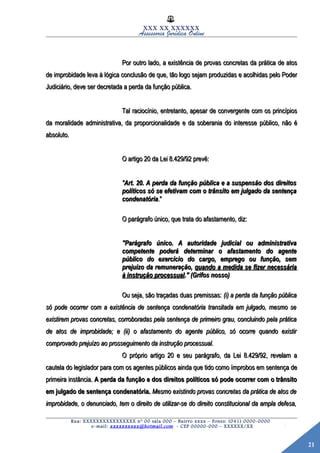 21
XXX XX XXXXXX
Assessoria Jurídica Online
Por outro lado, a existência de provas concretas da prática de atosPor outro lado, a existência de provas concretas da prática de atos
de improbidade leva à lógica conclusão de que, tão logo sejam produzidas e acolhidas pelo Poderde improbidade leva à lógica conclusão de que, tão logo sejam produzidas e acolhidas pelo Poder
Judiciário, deve ser decretada a perda da função pública.Judiciário, deve ser decretada a perda da função pública.
Tal raciocínio, entretanto, apesar de convergente com os princípiosTal raciocínio, entretanto, apesar de convergente com os princípios
da moralidade administrativa, da proporcionalidade e da soberania do interesse público, não éda moralidade administrativa, da proporcionalidade e da soberania do interesse público, não é
absoluto.absoluto.
O artigo 20 da Lei 8.429/92 prevê:O artigo 20 da Lei 8.429/92 prevê:
""Art. 20. A perda da função pública e a suspensão dos direitosArt. 20. A perda da função pública e a suspensão dos direitos
políticos só se efetivam com o trânsito em julgado da sentençapolíticos só se efetivam com o trânsito em julgado da sentença
condenatóriacondenatória."."
O parágrafo único, que trata do afastamento, diz:O parágrafo único, que trata do afastamento, diz:
"Parágrafo único. A autoridade judicial ou administrativa"Parágrafo único. A autoridade judicial ou administrativa
competente poderá determinar o afastamento do agentecompetente poderá determinar o afastamento do agente
público do exercício do cargo, emprego ou função, sempúblico do exercício do cargo, emprego ou função, sem
prejuízo da remuneração,prejuízo da remuneração, quando a medida se fizer necessáriaquando a medida se fizer necessária
à instrução processualà instrução processual." (Grifos nosso)." (Grifos nosso)
Ou seja, são traçadas duas premissas:Ou seja, são traçadas duas premissas: (i) a perda da função pública(i) a perda da função pública
só pode ocorrer com a existência de sentença condenatória transitada em julgado, mesmo sesó pode ocorrer com a existência de sentença condenatória transitada em julgado, mesmo se
existirem provas concretas, corroboradas pela sentença de primeiro grau, concluindo pela práticaexistirem provas concretas, corroboradas pela sentença de primeiro grau, concluindo pela prática
de atos de improbidade; e (ii) o afastamento do agente público, só ocorre quando existirde atos de improbidade; e (ii) o afastamento do agente público, só ocorre quando existir
comprovado prejuízo ao prosseguimento da instrução processual.comprovado prejuízo ao prosseguimento da instrução processual.
O próprio artigo 20 e seu parágrafo, da Lei 8.429/92, revelam aO próprio artigo 20 e seu parágrafo, da Lei 8.429/92, revelam a
cautela do legislador para com os agentes públicos ainda que tido como ímprobos em sentença decautela do legislador para com os agentes públicos ainda que tido como ímprobos em sentença de
primeira instância.primeira instância. A perda da função e dos direitos políticos só pode ocorrer com o trânsitoA perda da função e dos direitos políticos só pode ocorrer com o trânsito
em julgado de sentença condenatória.em julgado de sentença condenatória. Mesmo existindo provas concretas da prática de atos deMesmo existindo provas concretas da prática de atos de
improbidade, o denunciado, tem o direito de utilizar-se do direito constitucional da ampla defesa,improbidade, o denunciado, tem o direito de utilizar-se do direito constitucional da ampla defesa,
Rua: XXXXXXXXXXXXXXXX nº 00 sala 000 – Bairro xxxx – Fones: (041) 0000-0000
e-mail: xxxxxxxxxx@hotmail.com - CEP 00000-000 – XXXXXX/XX
 