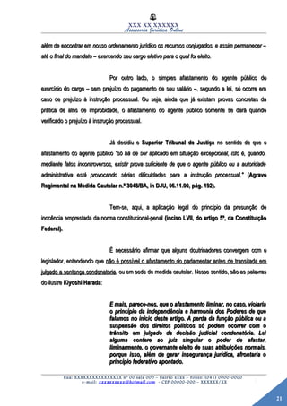 21
XXX XX XXXXXX
Assessoria Jurídica Online
além de encontrar em nosso ordenamento jurídico os recursos conjugados, e assim permanecer –além de encontrar em nosso ordenamento jurídico os recursos conjugados, e assim permanecer –
até o final do mandato – exercendo seu cargo eletivo para o qual foi eleito.até o final do mandato – exercendo seu cargo eletivo para o qual foi eleito.
Por outro lado, o simples afastamento do agente público doPor outro lado, o simples afastamento do agente público do
exercício do cargo – sem prejuízo do pagamento de seu salário –, segundo a lei, só ocorre emexercício do cargo – sem prejuízo do pagamento de seu salário –, segundo a lei, só ocorre em
caso de prejuízo à instrução processual. Ou seja, ainda que já existam provas concretas dacaso de prejuízo à instrução processual. Ou seja, ainda que já existam provas concretas da
prática de atos de improbidade, o afastamento do agente público somente se dará quandoprática de atos de improbidade, o afastamento do agente público somente se dará quando
verificado o prejuízo à instrução processual.verificado o prejuízo à instrução processual.
Já decidiu oJá decidiu o Superior Tribunal de JustiçaSuperior Tribunal de Justiça no sentido de que ono sentido de que o
afastamento do agente públicoafastamento do agente público "só há de ser aplicado em situação excepcional, isto é, quando,"só há de ser aplicado em situação excepcional, isto é, quando,
mediante fatos incontroversos, existir prova suficiente de que o agente público ou a autoridademediante fatos incontroversos, existir prova suficiente de que o agente público ou a autoridade
administrativa está provocando sérias dificuldades para a instrução processual."administrativa está provocando sérias dificuldades para a instrução processual." (Agravo(Agravo
Regimental na Medida Cautelar n.º 3048/BA, in DJU, 06.11.00, pág. 192).Regimental na Medida Cautelar n.º 3048/BA, in DJU, 06.11.00, pág. 192).
Tem-se, aqui, a aplicação legal do princípio da presunção deTem-se, aqui, a aplicação legal do princípio da presunção de
inocência emprestada da norma constitucional-penalinocência emprestada da norma constitucional-penal (inciso LVII, do artigo 5º, da Constituição(inciso LVII, do artigo 5º, da Constituição
Federal).Federal).
É necessário afirmar que alguns doutrinadores convergem com oÉ necessário afirmar que alguns doutrinadores convergem com o
legislador, entendendo quelegislador, entendendo que não é possível o afastamento do parlamentar antes de transitada emnão é possível o afastamento do parlamentar antes de transitada em
julgado a sentença condenatóriajulgado a sentença condenatória, ou em sede de medida cautelar. Nesse sentido, são as palavras, ou em sede de medida cautelar. Nesse sentido, são as palavras
do ilustredo ilustre Kiyoshi HaradaKiyoshi Harada::
E mais, parece-nos, que o afastamento liminar, no caso, violariaE mais, parece-nos, que o afastamento liminar, no caso, violaria
o princípio da independência e harmonia dos Poderes de queo princípio da independência e harmonia dos Poderes de que
falamos no início deste artigo. A perda da função pública ou afalamos no início deste artigo. A perda da função pública ou a
suspensão dos direitos políticos só podem ocorrer com osuspensão dos direitos políticos só podem ocorrer com o
trânsito em julgado da decisão judicial condenatória. Leitrânsito em julgado da decisão judicial condenatória. Lei
alguma confere ao juiz singular o poder de afastar,alguma confere ao juiz singular o poder de afastar,
liminarmente, o governante eleito de suas atribuições normais,liminarmente, o governante eleito de suas atribuições normais,
porque isso, além de gerar insegurança jurídica, afrontaria oporque isso, além de gerar insegurança jurídica, afrontaria o
princípio federativo apontado.princípio federativo apontado.
Rua: XXXXXXXXXXXXXXXX nº 00 sala 000 – Bairro xxxx – Fones: (041) 0000-0000
e-mail: xxxxxxxxxx@hotmail.com - CEP 00000-000 – XXXXXX/XX
 