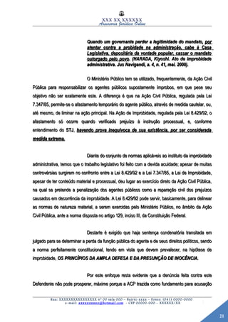 21
XXX XX XXXXXX
Assessoria Jurídica Online
Quando um governante perder a legitimidade do mandato,Quando um governante perder a legitimidade do mandato, porpor
atentar contra a probidade na administração, cabe à Casaatentar contra a probidade na administração, cabe à Casa
Legislativa, depositária da vontade popular, cassar o mandatoLegislativa, depositária da vontade popular, cassar o mandato
outorgado pelo povooutorgado pelo povo. (HARADA, Kiyoshi. Ato de improbidade. (HARADA, Kiyoshi. Ato de improbidade
administrativa. Jus Navigandi, a. 4, n. 41, mai. 2000).administrativa. Jus Navigandi, a. 4, n. 41, mai. 2000).
O Ministério Público tem se utilizado, frequentemente, da Ação CivilO Ministério Público tem se utilizado, frequentemente, da Ação Civil
Pública para responsabilizar os agentes públicos supostamente ímprobos, em que pese seuPública para responsabilizar os agentes públicos supostamente ímprobos, em que pese seu
objetivo não ser exatamente este. A diferença é que na Ação Civil Pública, regulada pela Leiobjetivo não ser exatamente este. A diferença é que na Ação Civil Pública, regulada pela Lei
7.347/85, permite-se o afastamento temporário do agente público, através de medida cautelar, ou,7.347/85, permite-se o afastamento temporário do agente público, através de medida cautelar, ou,
até mesmo, de liminar na ação principal. Na Ação de Improbidade, regulada pela Lei 8.429/92, oaté mesmo, de liminar na ação principal. Na Ação de Improbidade, regulada pela Lei 8.429/92, o
afastamento só ocorre quando verificado prejuízo à instrução processual, e, conformeafastamento só ocorre quando verificado prejuízo à instrução processual, e, conforme
entendimento doentendimento do STJSTJ,, havendo prova inequívoca de sua existência, por ser consideradahavendo prova inequívoca de sua existência, por ser considerada
medida extrema.medida extrema.
Diante do conjunto de normas aplicáveis ao instituto da improbidadeDiante do conjunto de normas aplicáveis ao instituto da improbidade
administrativa, temos que o trabalho legislativo foi feito com a devida acuidade; apesar de muitasadministrativa, temos que o trabalho legislativo foi feito com a devida acuidade; apesar de muitas
controvérsias surgirem no confronto entre a Lei 8.429/92 e a Lei 7.347/85, a Lei de Improbidade,controvérsias surgirem no confronto entre a Lei 8.429/92 e a Lei 7.347/85, a Lei de Improbidade,
apesar de ter conteúdo material e processual, deu lugar ao exercício direto da Ação Civil Pública,apesar de ter conteúdo material e processual, deu lugar ao exercício direto da Ação Civil Pública,
na qual se pretende a penalização dos agentes públicos como a reparação civil dos prejuízosna qual se pretende a penalização dos agentes públicos como a reparação civil dos prejuízos
causados em decorrência da improbidade. A Lei 8.429/92 pode servir, basicamente, para delinearcausados em decorrência da improbidade. A Lei 8.429/92 pode servir, basicamente, para delinear
as normas de natureza material, a serem exercidas pelo Ministério Público, no âmbito da Açãoas normas de natureza material, a serem exercidas pelo Ministério Público, no âmbito da Ação
Civil Pública, ante a norma disposta no artigo 129, inciso III, da Constituição Federal.Civil Pública, ante a norma disposta no artigo 129, inciso III, da Constituição Federal.
Destarte é exigido que haja sentença condenatória transitada emDestarte é exigido que haja sentença condenatória transitada em
julgado para se determinar a perda da função pública do agente e de seus direitos políticos, sendojulgado para se determinar a perda da função pública do agente e de seus direitos políticos, sendo
a norma perfeitamente constitucional, tendo em vista que devem prevalecer, na hipótese dea norma perfeitamente constitucional, tendo em vista que devem prevalecer, na hipótese de
improbidade,improbidade, OS PRINCÍPIOS DA AMPLA DEFESA E DA PRESUNÇÃO DE INOCÊNCIA.OS PRINCÍPIOS DA AMPLA DEFESA E DA PRESUNÇÃO DE INOCÊNCIA.
Por este enfoque resta evidente que a denúncia feita contra estePor este enfoque resta evidente que a denúncia feita contra este
Defendente não pode prosperar, máxime porque a ACP trazida como fundamento para acusaçãoDefendente não pode prosperar, máxime porque a ACP trazida como fundamento para acusação
Rua: XXXXXXXXXXXXXXXX nº 00 sala 000 – Bairro xxxx – Fones: (041) 0000-0000
e-mail: xxxxxxxxxx@hotmail.com - CEP 00000-000 – XXXXXX/XX
 