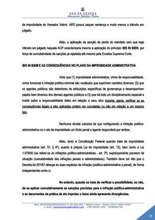 21
XXX XX XXXXXX
Assessoria Jurídica Online
de improbidade do Vereador Valmir, NÃO possui sequer sentença e muito menos o trânsito emde improbidade do Vereador Valmir, NÃO possui sequer sentença e muito menos o trânsito em
julgado.julgado.
Aliás, a aplicação de sanção de perda do mandato sem que hajaAliás, a aplicação de sanção de perda do mandato sem que haja
trânsito em julgado naquela ACP caracterizaria mesmo a aplicação do princípiotrânsito em julgado naquela ACP caracterizaria mesmo a aplicação do princípio BIS IN IDENBIS IN IDEN, por, por
força de cumulatividade de sanções já rejeitada até mesmo pela Excelsa Suprema Corte.força de cumulatividade de sanções já rejeitada até mesmo pela Excelsa Suprema Corte.
BIS IN IDEMBIS IN IDEM E AS CONSEQUÊNCIAS NO PLANO DA IMPROBIDADE ADMINISTRATIVAE AS CONSEQUÊNCIAS NO PLANO DA IMPROBIDADE ADMINISTRATIVA
Visto que (1) improbidade administrativa, crime de responsabilidade,Visto que (1) improbidade administrativa, crime de responsabilidade,
crime funcional e infração político-criminal são vocábulos que exprimem sentidos diversos; (2) quecrime funcional e infração político-criminal são vocábulos que exprimem sentidos diversos; (2) que
os agentes políticos são detentores de atribuições específicas de governança e desempenhamos agentes políticos são detentores de atribuições específicas de governança e desempenham
papéis bem diversos dos demais agentes públicos e (3) que há todo um disciplinamento especial apapéis bem diversos dos demais agentes públicos e (3) que há todo um disciplinamento especial a
incidir sobre a responsabilidade deles em relação a seus atosincidir sobre a responsabilidade deles em relação a seus atos importa, agora, verificar se asimporta, agora, verificar se as
consequências legais a eles aplicadas podem ser cumuladas ou não em relação a um mesmoconsequências legais a eles aplicadas podem ser cumuladas ou não em relação a um mesmo
fatofato..
Nenhuma dúvida subsiste de que configurando a infração político-Nenhuma dúvida subsiste de que configurando a infração político-
administrativa ou o ato de improbidade um ilícito penal o agente responderá por ambos.administrativa ou o ato de improbidade um ilícito penal o agente responderá por ambos.
Aliás, tanto a Constituição Federal quando trata da improbidadeAliás, tanto a Constituição Federal quando trata da improbidade
administrativa (art. 37, § 4º), quanto à própria Lei de improbidade (art. 12), bem como a Leiadministrativa (art. 37, § 4º), quanto à própria Lei de improbidade (art. 12), bem como a Lei
1.079/50 (1.079/50 (ao referir-se às infrações político-administrativas - art. 3ºao referir-se às infrações político-administrativas - art. 3º), expressamente preveem tal), expressamente preveem tal
situação (situação (cumulatividade das infrações penais e administrativascumulatividade das infrações penais e administrativas). Também deve ser dito que o). Também deve ser dito que o
Decreto-lei 201/67 alberga as duas espécies de infração (Decreto-lei 201/67 alberga as duas espécies de infração (político-administrativa e penalpolítico-administrativa e penal), de forma), de forma
independentes entre si.independentes entre si.
No entanto, quando se trata de verificar a possibilidade, ou não,No entanto, quando se trata de verificar a possibilidade, ou não,
de se aplicar cumulativamente as sanções previstas para a infração político-administrativade se aplicar cumulativamente as sanções previstas para a infração político-administrativa
e as decorrentes da prática de ato ímprobo o tema ainda apresenta divergências.e as decorrentes da prática de ato ímprobo o tema ainda apresenta divergências.
Rua: XXXXXXXXXXXXXXXX nº 00 sala 000 – Bairro xxxx – Fones: (041) 0000-0000
e-mail: xxxxxxxxxx@hotmail.com - CEP 00000-000 – XXXXXX/XX
 