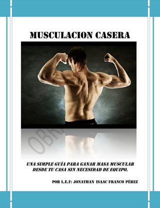 MUSCULACION CASERA
Una simple guía para ganar masa muscular
desde tu casa sin necesidad de equipo.
Por L.E.F: Jonathan Isaac Franco Pérez
 