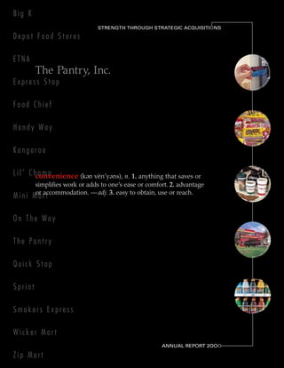 Big K
                                STRENGTH THROUGH STRATEGIC ACQUISITIONS
                                                                    O

Depot Food Stores

ETNA
         The Pantry, Inc.
Express Stop

Food Chief

Handy Way

Kangaroo

L i l ’ C hconvenience (k
            amp             e       e
                             n ven’y ns), n. 1. anything that saves or
         simplifies work or adds to one’s ease or comfort. 2. advantage
         or accommodation. — adj. 3. easy to obtain, use or reach.
Mini Mart

On The Way

The Pantry

Quick Stop

Sprint

Smokers Express

Wicker Mart
                                                       ANNUAL REPORT 2OOO
                                                                        O

Zip Mart
 