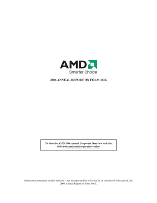 2006 ANNUAL REPORT ON FORM 10-K




                    To view the AMD 2006 Annual Corporate Overview web site
                              visit www.amd.com/corporateoverview




Information contained on this web site is not incorporated by reference in, or considered to be part of, the
                                 2006 Annual Report on Form 10-K.
 