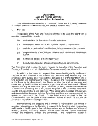 Charter of the
                                          Audit and Finance Committee
                                         of Advanced Micro Devices, Inc.

       This amended Audit and Finance Committee Charter was adopted by the Board
of Directors of Advanced Micro Devices, Inc. effective March 2, 2009.

I.        Purpose

       The purpose of the Audit and Finance Committee is to assist the Board with its
oversight responsibilities regarding:

          (a)       the integrity of the Company’s financial statements;

          (b)       the Company’s compliance with legal and regulatory requirements;

          (c)       the independent auditor’s qualifications, independence and performance;

          (d)       the performance of the Company’s internal audit function and independent
                    auditor;

          (e)       the financial policies of the Company; and

          (f)       the nature and structure of major strategic financial commitments.

The Committee shall prepare the report required by the rules of the Securities and
Exchange Commission to be included in the Company’s annual proxy statement.

       In addition to the powers and responsibilities expressly delegated by the Board of
Directors to the Committee in this Charter, the Committee may exercise any other
powers and carry out any other responsibilities delegated to it by the Board from time to
time consistent with the Company’s bylaws. The powers and responsibilities delegated
by the Board to the Committee in this Charter or otherwise shall be exercised and
carried out by the Committee as it deems appropriate without requirement of Board
approval, and any decision made by the Committee (including any decision to exercise
or refrain from exercising any of the powers delegated to the Committee hereunder)
shall be at the Committee’s sole discretion. While acting within the scope of the powers
and responsibilities delegated to it, the Committee shall have and may exercise all the
powers and authority of the Board. To the fullest extent permitted by law, the
Committee shall have the power to determine which matters are within the scope of the
powers and responsibilities delegated to it.

       Notwithstanding the foregoing, the Committee’s responsibilities are limited to
oversight. Management of the Company is responsible for the preparation, presentation
and integrity of the Company’s financial statements as well as the Company’s financial
reporting process, accounting policies, internal audit function, internal accounting
controls and disclosure controls and procedures.        The independent auditor is


Audit and Finance Committee Charter adopted 3 2 2009.doc
 