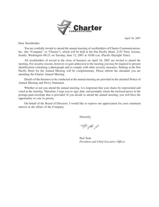 April 30, 2007
Dear Stockholder:
     You are cordially invited to attend the annual meeting of stockholders of Charter Communications,
Inc. (the “Company” or “Charter”), which will be held at the Pan Pacific Hotel, 2125 Terry Avenue,
Seattle, Washington 98121 on Tuesday, June 12, 2007 at 10:00 a.m. (Pacific Daylight Time).
     All stockholders of record at the close of business on April 16, 2007 are invited to attend the
meeting. For security reasons, however, to gain admission to the meeting you may be required to present
identification containing a photograph and to comply with other security measures. Parking at the Pan
Pacific Hotel for the Annual Meeting will be complimentary. Please inform the attendant you are
attending the Charter Annual Meeting.
    Details of the business to be conducted at the annual meeting are provided in the attached Notice of
Annual Meeting and Proxy Statement.
     Whether or not you attend the annual meeting, it is important that your shares be represented and
voted at the meeting. Therefore, I urge you to sign, date, and promptly return the enclosed proxy in the
postage-paid envelope that is provided. If you decide to attend the annual meeting, you will have the
opportunity to vote in person.
     On behalf of the Board of Directors, I would like to express our appreciation for your continued
interest in the affairs of the Company.


                                                    Sincerely,




                                                    Neil Smit
                                                    President and Chief Executive Officer
 
