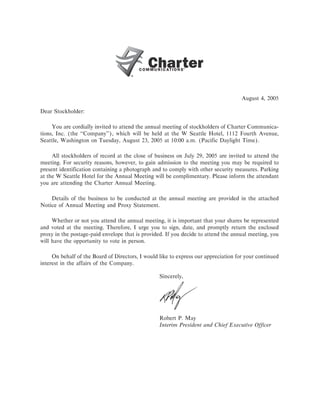 August 4, 2005

Dear Stockholder:

     You are cordially invited to attend the annual meeting of stockholders of Charter Communica-
tions, Inc. (the quot;quot;Company''), which will be held at the W Seattle Hotel, 1112 Fourth Avenue,
Seattle, Washington on Tuesday, August 23, 2005 at 10:00 a.m. (Pacific Daylight Time).

     All stockholders of record at the close of business on July 29, 2005 are invited to attend the
meeting. For security reasons, however, to gain admission to the meeting you may be required to
present identification containing a photograph and to comply with other security measures. Parking
at the W Seattle Hotel for the Annual Meeting will be complimentary. Please inform the attendant
you are attending the Charter Annual Meeting.

    Details of the business to be conducted at the annual meeting are provided in the attached
Notice of Annual Meeting and Proxy Statement.

     Whether or not you attend the annual meeting, it is important that your shares be represented
and voted at the meeting. Therefore, I urge you to sign, date, and promptly return the enclosed
proxy in the postage-paid envelope that is provided. If you decide to attend the annual meeting, you
will have the opportunity to vote in person.

     On behalf of the Board of Directors, I would like to express our appreciation for your continued
interest in the affairs of the Company.

                                                  Sincerely,




                                                  Robert P. May
                                                  Interim President and Chief Executive Officer
 