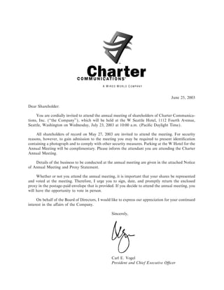 June 25, 2003

Dear Shareholder:

     You are cordially invited to attend the annual meeting of shareholders of Charter Communica-
tions, Inc. (quot;quot;the Company''), which will be held at the W Seattle Hotel, 1112 Fourth Avenue,
Seattle, Washington on Wednesday, July 23, 2003 at 10:00 a.m. (PaciÑc Daylight Time).

     All shareholders of record on May 27, 2003 are invited to attend the meeting. For security
reasons, however, to gain admission to the meeting you may be required to present identiÑcation
containing a photograph and to comply with other security measures. Parking at the W Hotel for the
Annual Meeting will be complimentary. Please inform the attendant you are attending the Charter
Annual Meeting.

    Details of the business to be conducted at the annual meeting are given in the attached Notice
of Annual Meeting and Proxy Statement.

     Whether or not you attend the annual meeting, it is important that your shares be represented
and voted at the meeting. Therefore, I urge you to sign, date, and promptly return the enclosed
proxy in the postage-paid envelope that is provided. If you decide to attend the annual meeting, you
will have the opportunity to vote in person.

     On behalf of the Board of Directors, I would like to express our appreciation for your continued
interest in the aÅairs of the Company.

                                                  Sincerely,




                                                  Carl E. Vogel
                                                  President and Chief Executive OÇcer
 