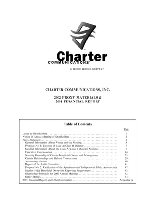 CHARTER COMMUNICATIONS, INC.

                           2002 PROXY MATERIALS &
                            2001 FINANCIAL REPORT




                                   Table of Contents
                                                                                        Page

Letter to ShareholdersÏÏÏÏÏÏÏÏÏÏÏÏÏÏÏÏÏÏÏÏÏÏÏÏÏÏÏÏÏÏÏÏÏÏÏÏÏÏÏÏÏÏÏÏÏÏÏÏÏÏÏÏÏÏÏ             1
Notice of Annual Meeting of Shareholders ÏÏÏÏÏÏÏÏÏÏÏÏÏÏÏÏÏÏÏÏÏÏÏÏÏÏÏÏÏÏÏÏÏÏÏÏÏ            2
Proxy StatementÏÏÏÏÏÏÏÏÏÏÏÏÏÏÏÏÏÏÏÏÏÏÏÏÏÏÏÏÏÏÏÏÏÏÏÏÏÏÏÏÏÏÏÏÏÏÏÏÏÏÏÏÏÏÏÏÏÏÏÏ               3
  General Information About Voting and the Meeting ÏÏÏÏÏÏÏÏÏÏÏÏÏÏÏÏÏÏÏÏÏÏÏÏÏÏÏ            3
  Proposal No. 1: Election of Class A/Class B Director ÏÏÏÏÏÏÏÏÏÏÏÏÏÏÏÏÏÏÏÏÏÏÏÏÏÏ         7
  General Information About the Class A/Class B Director Nominee ÏÏÏÏÏÏÏÏÏÏÏÏÏÏ           7
  Executive Compensation ÏÏÏÏÏÏÏÏÏÏÏÏÏÏÏÏÏÏÏÏÏÏÏÏÏÏÏÏÏÏÏÏÏÏÏÏÏÏÏÏÏÏÏÏÏÏÏÏÏÏÏ             14
  Security Ownership of Certain BeneÑcial Owners and Management ÏÏÏÏÏÏÏÏÏÏÏÏÏÏ           25
  Certain Relationships and Related Transactions ÏÏÏÏÏÏÏÏÏÏÏÏÏÏÏÏÏÏÏÏÏÏÏÏÏÏÏÏÏÏÏ         29
  Accounting Matters ÏÏÏÏÏÏÏÏÏÏÏÏÏÏÏÏÏÏÏÏÏÏÏÏÏÏÏÏÏÏÏÏÏÏÏÏÏÏÏÏÏÏÏÏÏÏÏÏÏÏÏÏÏÏÏ             40
  Report of the Audit CommitteeÏÏÏÏÏÏÏÏÏÏÏÏÏÏÏÏÏÏÏÏÏÏÏÏÏÏÏÏÏÏÏÏÏÏÏÏÏÏÏÏÏÏÏÏÏ             41
  Proposal No. 2: RatiÑcation of the Appointment of Independent Public Accountants       42
  Section 16(a) BeneÑcial Ownership Reporting Requirements ÏÏÏÏÏÏÏÏÏÏÏÏÏÏÏÏÏÏÏÏ          42
  Shareholder Proposals for 2003 Annual MeetingÏÏÏÏÏÏÏÏÏÏÏÏÏÏÏÏÏÏÏÏÏÏÏÏÏÏÏÏÏÏÏ           42
  Other MattersÏÏÏÏÏÏÏÏÏÏÏÏÏÏÏÏÏÏÏÏÏÏÏÏÏÏÏÏÏÏÏÏÏÏÏÏÏÏÏÏÏÏÏÏÏÏÏÏÏÏÏÏÏÏÏÏÏÏÏÏ              43
2001 Financial Report and Other Information ÏÏÏÏÏÏÏÏÏÏÏÏÏÏÏÏÏÏÏÏÏÏÏÏÏÏÏÏÏÏÏÏÏÏÏ      Appendix A
 
