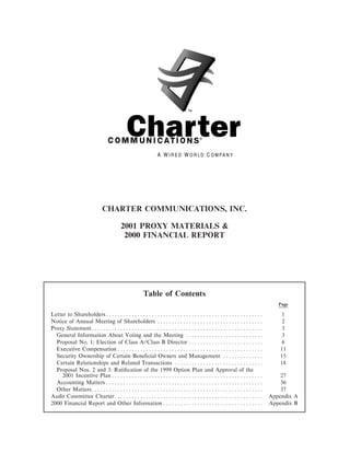 CHARTER COMMUNICATIONS, INC.

                          2001 PROXY MATERIALS &
                           2000 FINANCIAL REPORT




                                   Table of Contents
                                                                                       Page

Letter to ShareholdersÏÏÏÏÏÏÏÏÏÏÏÏÏÏÏÏÏÏÏÏÏÏÏÏÏÏÏÏÏÏÏÏÏÏÏÏÏÏÏÏÏÏÏÏÏÏÏÏÏÏÏÏÏÏÏ            1
Notice of Annual Meeting of Shareholders ÏÏÏÏÏÏÏÏÏÏÏÏÏÏÏÏÏÏÏÏÏÏÏÏÏÏÏÏÏÏÏÏÏÏÏÏÏ           2
Proxy StatementÏÏÏÏÏÏÏÏÏÏÏÏÏÏÏÏÏÏÏÏÏÏÏÏÏÏÏÏÏÏÏÏÏÏÏÏÏÏÏÏÏÏÏÏÏÏÏÏÏÏÏÏÏÏÏÏÏÏÏÏ             3
  General Information About Voting and the Meeting ÏÏÏÏÏÏÏÏÏÏÏÏÏÏÏÏÏÏÏÏÏÏÏÏÏÏÏ           3
  Proposal No. 1: Election of Class A/Class B Director ÏÏÏÏÏÏÏÏÏÏÏÏÏÏÏÏÏÏÏÏÏÏÏÏÏÏ        6
  Executive Compensation ÏÏÏÏÏÏÏÏÏÏÏÏÏÏÏÏÏÏÏÏÏÏÏÏÏÏÏÏÏÏÏÏÏÏÏÏÏÏÏÏÏÏÏÏÏÏÏÏÏÏÏ            11
  Security Ownership of Certain BeneÑcial Owners and Management ÏÏÏÏÏÏÏÏÏÏÏÏÏÏ          15
  Certain Relationships and Related Transactions ÏÏÏÏÏÏÏÏÏÏÏÏÏÏÏÏÏÏÏÏÏÏÏÏÏÏÏÏÏÏÏ        18
  Proposal Nos. 2 and 3: RatiÑcation of the 1999 Option Plan and Approval of the
     2001 Incentive Plan ÏÏÏÏÏÏÏÏÏÏÏÏÏÏÏÏÏÏÏÏÏÏÏÏÏÏÏÏÏÏÏÏÏÏÏÏÏÏÏÏÏÏÏÏÏÏÏÏÏÏÏÏÏ          27
  Accounting Matters ÏÏÏÏÏÏÏÏÏÏÏÏÏÏÏÏÏÏÏÏÏÏÏÏÏÏÏÏÏÏÏÏÏÏÏÏÏÏÏÏÏÏÏÏÏÏÏÏÏÏÏÏÏÏÏ            36
  Other MattersÏÏÏÏÏÏÏÏÏÏÏÏÏÏÏÏÏÏÏÏÏÏÏÏÏÏÏÏÏÏÏÏÏÏÏÏÏÏÏÏÏÏÏÏÏÏÏÏÏÏÏÏÏÏÏÏÏÏÏÏ             37
Audit Committee CharterÏÏÏÏÏÏÏÏÏÏÏÏÏÏÏÏÏÏÏÏÏÏÏÏÏÏÏÏÏÏÏÏÏÏÏÏÏÏÏÏÏÏÏÏÏÏÏÏÏÏÏÏ         Appendix A
2000 Financial Report and Other Information ÏÏÏÏÏÏÏÏÏÏÏÏÏÏÏÏÏÏÏÏÏÏÏÏÏÏÏÏÏÏÏÏÏÏÏ     Appendix B
 