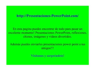 http://Presentaciones-PowerPoint.com/ En esta pagina puedes encontrar de todo para pasar un excelente momento! Presentaciones PowerPoint, reflexiones, chistes, imágenes y videos divertidos. Además puedes enviarles presentaciones power point a tus amigos!!! Visítanos y sorpréndete! 