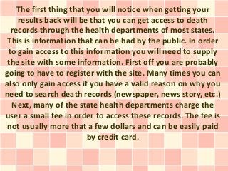 The first thing that you will notice when getting your
    results back will be that you can get access to death
  records through the health departments of most states.
 This is information that can be had by the public. In order
 to gain access to this information you will need to supply
 the site with some information. First off you are probably
going to have to register with the site. Many times you can
also only gain access if you have a valid reason on why you
need to search death records (newspaper, news story, etc.)
  Next, many of the state health departments charge the
user a small fee in order to access these records. The fee is
 not usually more that a few dollars and can be easily paid
                         by credit card.
 