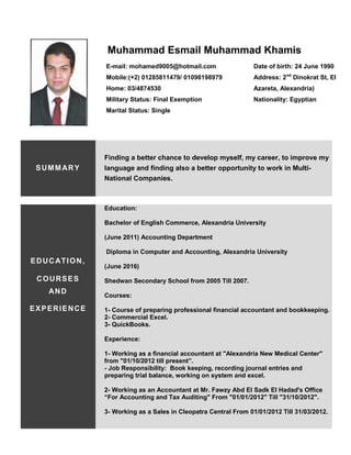 Muhammad Esmail Muhammad Khamis
SUMMARY
Finding a better chance to develop myself, my career, to improve my
language and finding also a better opportunity to work in Multi-
National Companies.
EDUCATION,
COURSES
AND
EXPERIENCE
Education:
Bachelor of English Commerce, Alexandria University
(June 2011) Accounting Department
Diploma in Computer and Accounting, Alexandria University
(June 2016)
Shedwan Secondary School from 2005 Till 2007.
Courses:
1- Course of preparing professional financial accountant and bookkeeping.
2- Commercial Excel.
3- QuickBooks.
Experience:
1- Working as a financial accountant at "Alexandria New Medical Center"
from "01/10/2012 till present”.
- Job Responsibility: Book keeping, recording journal entries and
preparing trial balance, working on system and excel.
2- Working as an Accountant at Mr. Fawzy Abd El Sadk El Hadad's Office
“For Accounting and Tax Auditing" From "01/01/2012" Till "31/10/2012".
3- Working as a Sales in Cleopatra Central From 01/01/2012 Till 31/03/2012.
E-mail: mohamed9005@hotmail.com
Mobile:(+2) 01285811479/ 01098198979
Home: 03/4874530
Military Status: Final Exemption
Marital Status: Single
Date of birth: 24 June 1990
Address: 2nd
Dinokrat St, El
Azareta, Alexandria)
Nationality: Egyptian
 